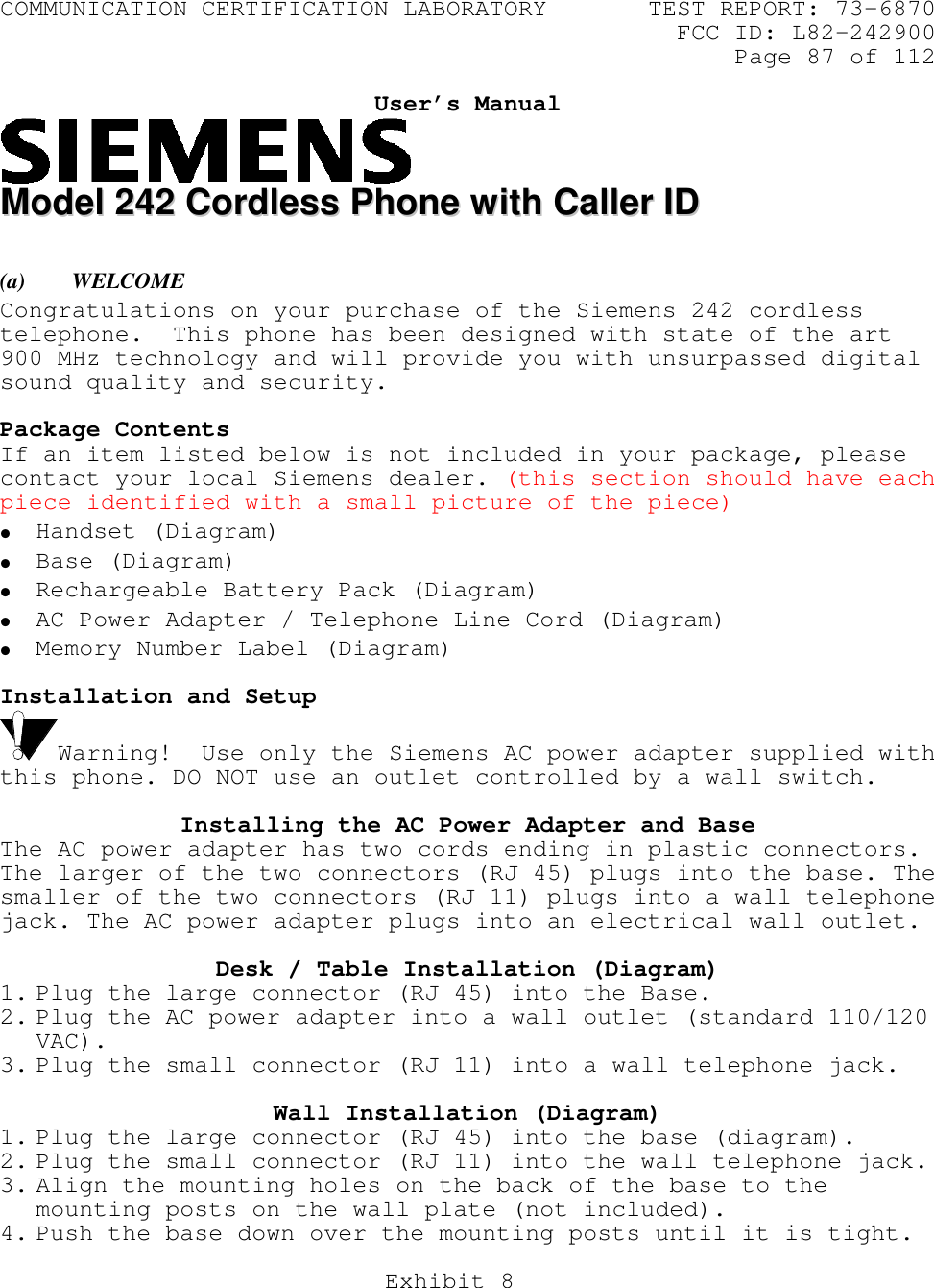 COMMUNICATION CERTIFICATION LABORATORY TEST REPORT: 73-6870FCC ID: L82-242900Page 87 of 112Exhibit 8User’s ManualMMooddeell  224422  CCoorrddlleessss  PPhhoonnee  wwiitthh  CCaalllleerr  IIDD(a) WELCOMECongratulations on your purchase of the Siemens 242 cordlesstelephone.  This phone has been designed with state of the art900 MHz technology and will provide you with unsurpassed digitalsound quality and security.Package ContentsIf an item listed below is not included in your package, pleasecontact your local Siemens dealer. (this section should have eachpiece identified with a small picture of the piece)• Handset (Diagram)• Base (Diagram)• Rechargeable Battery Pack (Diagram)• AC Power Adapter / Telephone Line Cord (Diagram)• Memory Number Label (Diagram)Installation and SetupWarning!  Use only the Siemens AC power adapter supplied withthis phone. DO NOT use an outlet controlled by a wall switch.Installing the AC Power Adapter and BaseThe AC power adapter has two cords ending in plastic connectors.The larger of the two connectors (RJ 45) plugs into the base. Thesmaller of the two connectors (RJ 11) plugs into a wall telephonejack. The AC power adapter plugs into an electrical wall outlet.Desk / Table Installation (Diagram)1. Plug the large connector (RJ 45) into the Base.2. Plug the AC power adapter into a wall outlet (standard 110/120VAC).3. Plug the small connector (RJ 11) into a wall telephone jack.Wall Installation (Diagram)1. Plug the large connector (RJ 45) into the base (diagram).2. Plug the small connector (RJ 11) into the wall telephone jack.3. Align the mounting holes on the back of the base to themounting posts on the wall plate (not included).4. Push the base down over the mounting posts until it is tight.