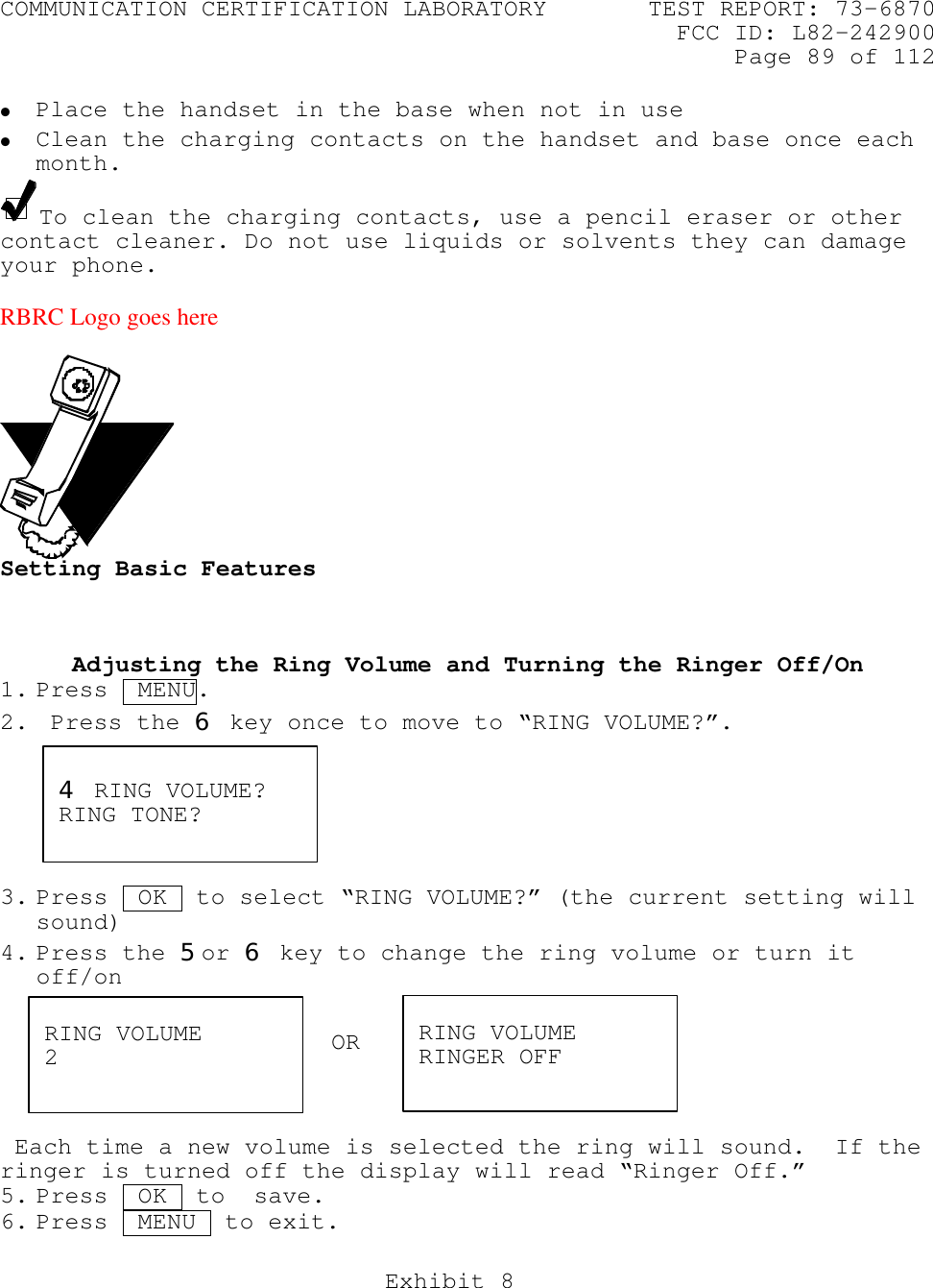 COMMUNICATION CERTIFICATION LABORATORY TEST REPORT: 73-6870FCC ID: L82-242900Page 89 of 112Exhibit 8• Place the handset in the base when not in use• Clean the charging contacts on the handset and base once eachmonth.To clean the charging contacts, use a pencil eraser or othercontact cleaner. Do not use liquids or solvents they can damageyour phone.RBRC Logo goes hereSetting Basic FeaturesAdjusting the Ring Volume and Turning the Ringer Off/On1. Press  MENU.2.  Press the 6 key once to move to “RING VOLUME?”.3. Press  OK  to select “RING VOLUME?” (the current setting willsound)4. Press the 5or 6 key to change the ring volume or turn itoff/on Each time a new volume is selected the ring will sound.  If theringer is turned off the display will read “Ringer Off.”5. Press  OK  to  save.6. Press  MENU  to exit.4 RING VOLUME?RING TONE?RING VOLUME2RING VOLUMERINGER OFFOR