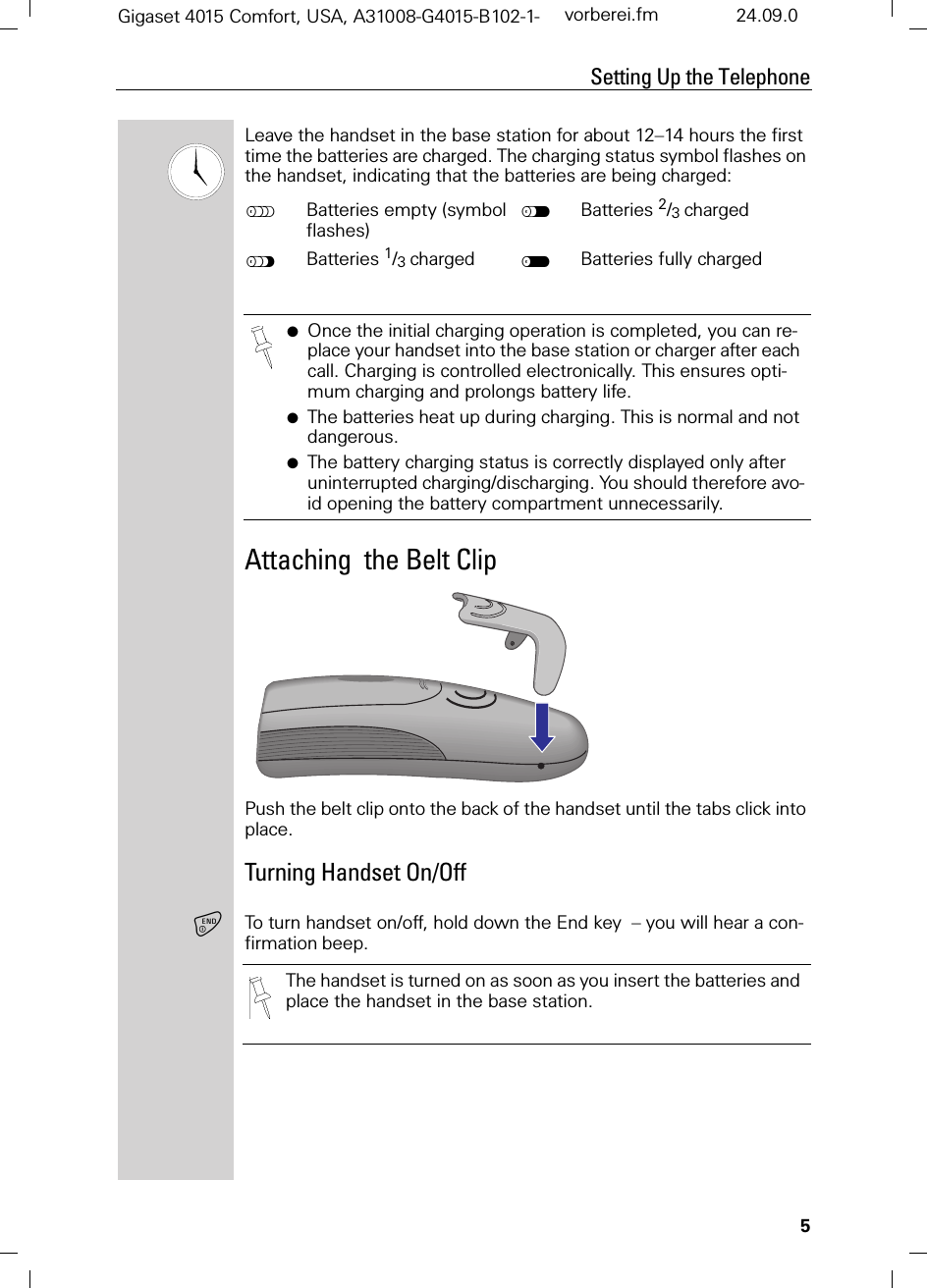 5Setting Up the TelephoneGigaset 4015 Comfort, USA, A31008-G4015-B102-1- vorberei.fm 24.09.0Leave the handset in the base station for about 12–14 hours the first time the batteries are charged. The charging status symbol flashes on the handset, indicating that the batteries are being charged:Attaching  the Belt ClipPush the belt clip onto the back of the handset until the tabs click into place.Turning Handset On/OffTo turn handset on/off, hold down the End key  – you will hear a con-firmation beep. KBatteries empty (symbol flashes) IBatteries 2/3 chargedJBatteries 1/3 charged HBatteries fully charged●Once the initial charging operation is completed, you can re-place your handset into the base station or charger after each call. Charging is controlled electronically. This ensures opti-mum charging and prolongs battery life.●The batteries heat up during charging. This is normal and not dangerous.●The battery charging status is correctly displayed only after uninterrupted charging/discharging. You should therefore avo-id opening the battery compartment unnecessarily.The handset is turned on as soon as you insert the batteries and place the handset in the base station.