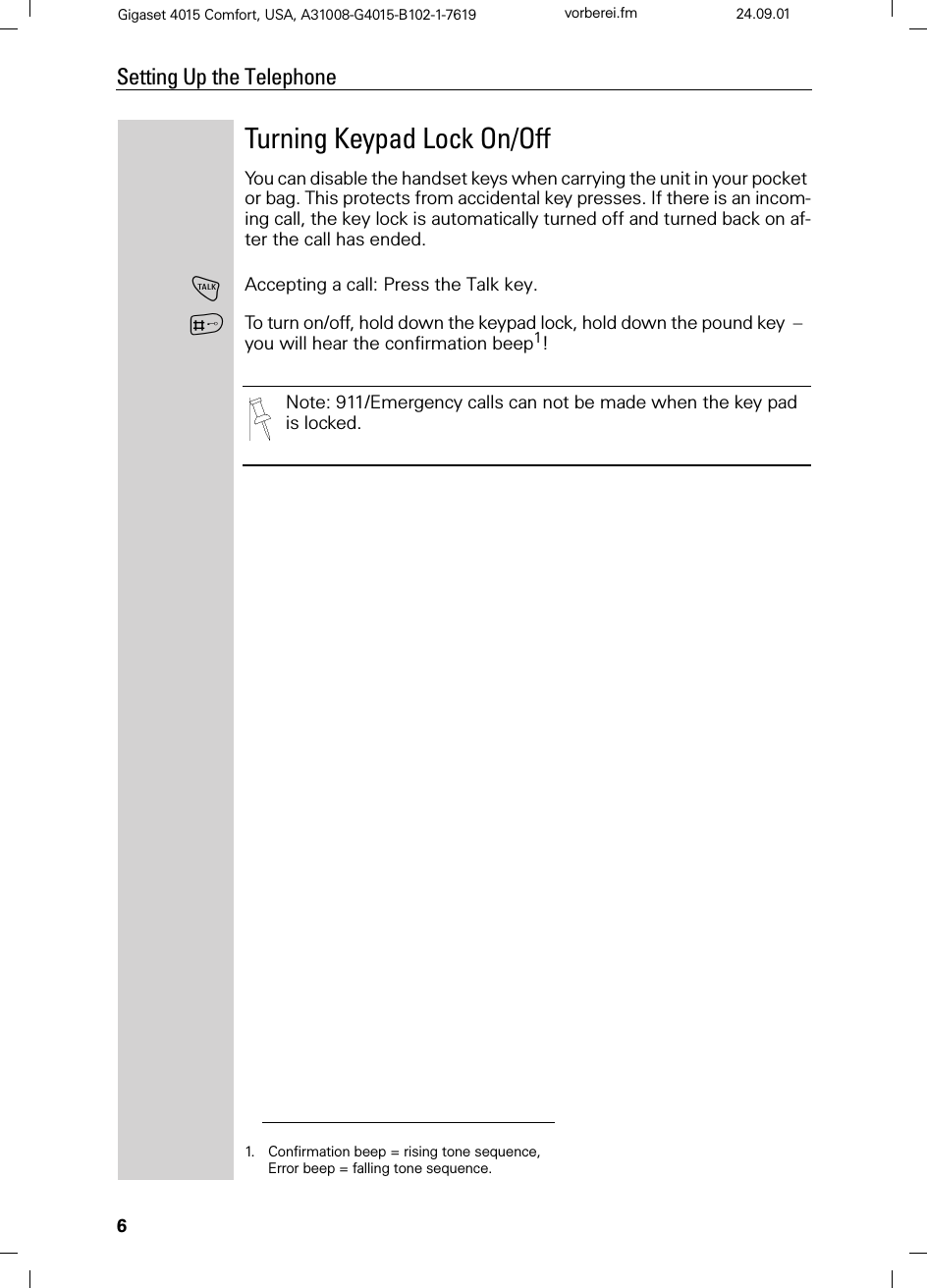 6Setting Up the TelephoneGigaset 4015 Comfort, USA, A31008-G4015-B102-1-7619 vorberei.fm 24.09.01Turning Keypad Lock On/OffYou can disable the handset keys when carrying the unit in your pocket or bag. This protects from accidental key presses. If there is an incom-ing call, the key lock is automatically turned off and turned back on af-ter the call has ended.!Accepting a call: Press the Talk key.ATo turn on/off, hold down the keypad lock, hold down the pound key  –  you will hear the confirmation beep1!1. Confirmation beep = rising tone sequence,  Error beep = falling tone sequence.Note: 911/Emergency calls can not be made when the key pad is locked.
