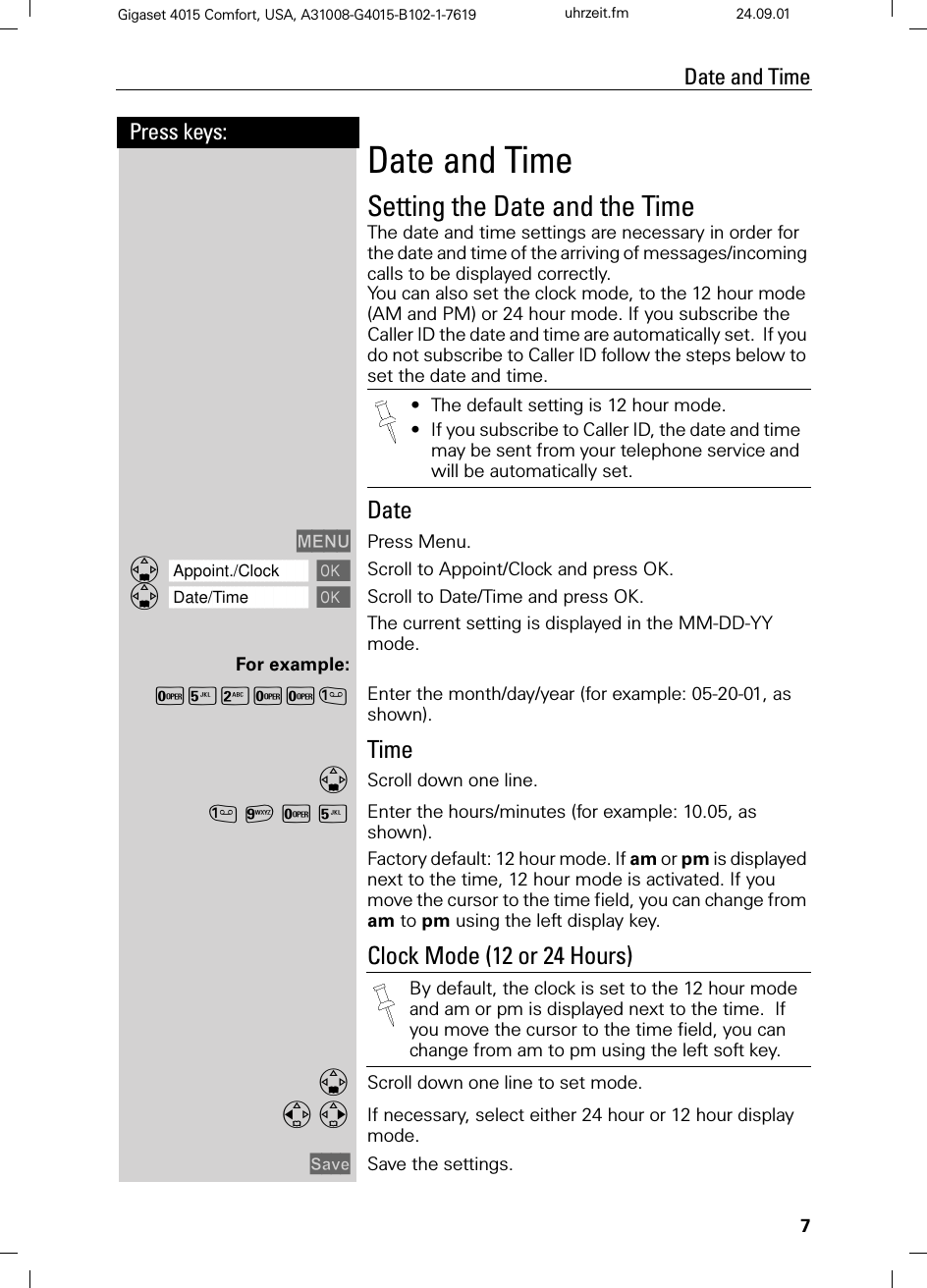 7Press keys:Date and TimeGigaset 4015 Comfort, USA, A31008-G4015-B102-1-7619 uhrzeit.fm 24.09.01Date and TimeSetting the Date and the TimeThe date and time settings are necessary in order for the date and time of the arriving of messages/incoming calls to be displayed correctly.You can also set the clock mode, to the 12 hour mode (AM and PM) or 24 hour mode. If you subscribe the Caller ID the date and time are automatically set.  If you do not subscribe to Caller ID follow the steps below to set the date and time. Date0(18 Press Menu.]]]]]]]]]]]]]]]]]]]]]]]]]]]]]]]]Appoint./Clock Scroll to Appoint/Clock and press OK.]]]]]]]]]]]]]]]]]]]]]]]]]]]]]]]]Date/Time Scroll to Date/Time and press OK.The current setting is displayed in the MM-DD-YY mode. For example:Y&lt;9YY Enter the month/day/year (for example: 05-20-01, as shown).TimeScroll down one line.CY&lt; Enter the hours/minutes (for example: 10.05, as shown).Factory default: 12 hour mode. If am or pm is displayed next to the time, 12 hour mode is activated. If you move the cursor to the time field, you can change from am to pm using the left display key.Clock Mode (12 or 24 Hours)Scroll down one line to set mode. If necessary, select either 24 hour or 12 hour display mode.6DYH Save the settings. •The default setting is 12 hour mode.•If you subscribe to Caller ID, the date and time may be sent from your telephone service and will be automatically set.By default, the clock is set to the 12 hour mode and am or pm is displayed next to the time.  If you move the cursor to the time field, you can change from am to pm using the left soft key.