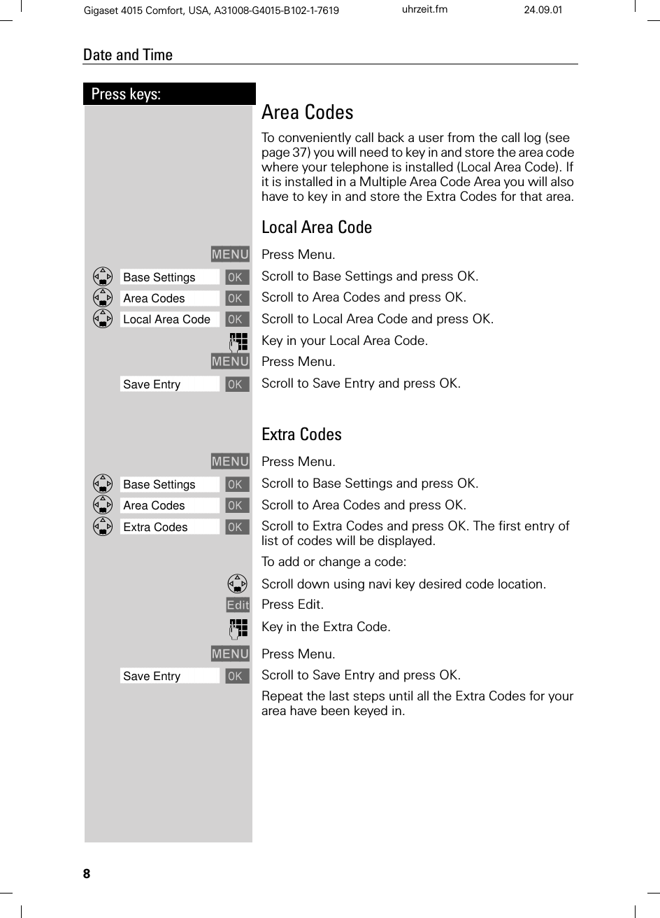 8Press keys:Date and TimeGigaset 4015 Comfort, USA, A31008-G4015-B102-1-7619 uhrzeit.fm 24.09.01Area CodesTo conveniently call back a user from the call log (see page 37) you will need to key in and store the area code where your telephone is installed (Local Area Code). If it is installed in a Multiple Area Code Area you will also have to key in and store the Extra Codes for that area.Local Area Code0(18 Press Menu.]]]]]]]]]]]]]]]]]]]]]]]]]]]]]]]]Base Settings  Scroll to Base Settings and press OK.]]]]]]]]]]]]]]]]]]]]]]]]]]]]]]]]Area Codes  Scroll to Area Codes and press OK.]]]]]]]]]]]]]]]]]]]]]]]]]]]]]]]]Local Area Code  Scroll to Local Area Code and press OK. Key in your Local Area Code.0(18 Press Menu.]]]]]]]]]]]]]]]]]]]]]]]]]]]]]]]]Save Entry Scroll to Save Entry and press OK.Extra Codes0(18 Press Menu.]]]]]]]]]]]]]]]]]]]]]]]]]]]]]]]]Base Settings  Scroll to Base Settings and press OK.]]]]]]]]]]]]]]]]]]]]]]]]]]]]]]]]Area Codes  Scroll to Area Codes and press OK.]]]]]]]]]]]]]]]]]]]]]]]]]]]]]]]]Extra Codes  Scroll to Extra Codes and press OK. The first entry of list of codes will be displayed.To add or change a code:Scroll down using navi key desired code location.(GLW Press Edit.  Key in the Extra Code.0(18 Press Menu.]]]]]]]]]]]]]]]]]]]]]]]]]]]]]]]]Save Entry Scroll to Save Entry and press OK.Repeat the last steps until all the Extra Codes for your area have been keyed in.