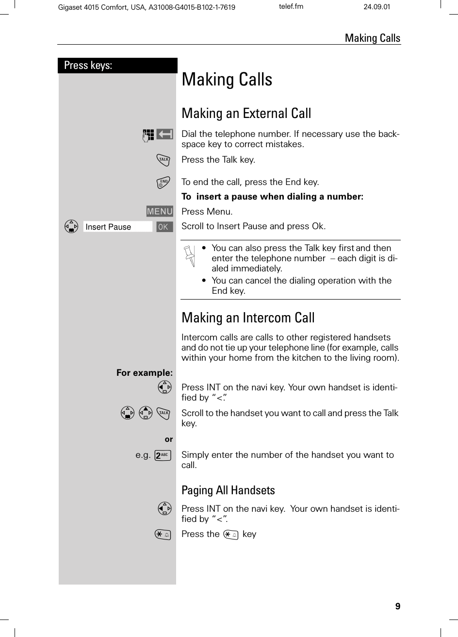 9Press keys:Making CallsGigaset 4015 Comfort, USA, A31008-G4015-B102-1-7619 telef.fm 24.09.01Making CallsMaking an External CallQDial the telephone number. If necessary use the back-space key to correct mistakes.!Press the Talk key.To end the call, press the End key.To  insert a pause when dialing a number:0(18 Press Menu.]]]]]]]]]]]]]]]]]]]]]]]]]]]]]]]]Insert Pause  Scroll to Insert Pause and press Ok.Making an Intercom CallIntercom calls are calls to other registered handsets and do not tie up your telephone line (for example, calls within your home from the kitchen to the living room).For example:Press INT on the navi key. Your own handset is identi-fied by “&lt;”.!Scroll to the handset you want to call and press the Talk key.ore.g. 9Simply enter the number of the handset you want to call.Paging All HandsetsPress INT on the navi key.Your own handset is identi-fied by “&lt;”.BPress the C key•You can also press the Talk key firstand then enter the telephone number  – each digit is di-aled immediately.•You can cancel the dialing operation with the End key.