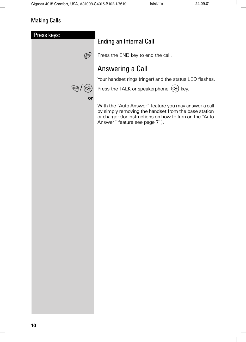 10Press keys:Making CallsGigaset 4015 Comfort, USA, A31008-G4015-B102-1-7619 telef.fm 24.09.01Ending an Internal CallPress the END key to end the call.Answering a CallYour handset rings (ringer) and the status LED flashes.!/,Press the TALK or speakerphone , key.orWith the “Auto Answer” feature you may answer a call by simply removing the handset from the base station or charger (for instructions on how to turn on the “Auto Answer” feature see page 71).