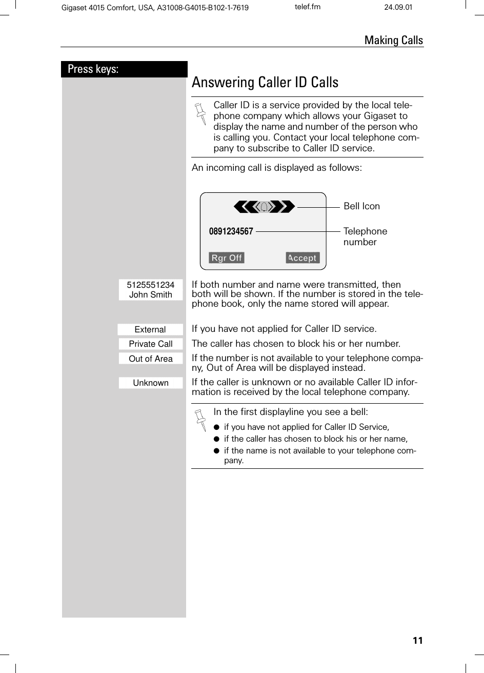 11Press keys:Making CallsGigaset 4015 Comfort, USA, A31008-G4015-B102-1-7619 telef.fm 24.09.01Answering Caller ID CallsAn incoming call is displayed as follows: ]]]]]]]]]]]]]]]]]]]]]]]]]]]]5125551234 If both number and name were transmitted, then]]]]]]]]]]]]]]]]]]]]]]]]]]]]John Smith  both will be shown. If the number is stored in the tele-phone book, only the name stored will appear.]]]]]]]]]]]]]]]]]]]]]]]]]]]]]]]External     If you have not applied for Caller ID service.]]]]]]]]]]]]]]]]]]]]]]]]]]]]Private Call The caller has chosen to block his or her number.]]]]]]]]]]]]]]]]]]]]]]]]]]]]Out of Area If the number is not available to your telephone compa-ny, Out of Area will be displayed instead.]]]]]]]]]]]]]]]]]]]]]]]]]]]]Unknown If the caller is unknown or no available Caller ID infor-mation is received by the local telephone company.Caller ID is a service provided by the local tele-phone company which allows your Gigaset to display the name and number of the person who is calling you. Contact your local telephone com-pany to subscribe to Caller ID service.5JU2II $FFHSW0891234567 Telephone numberBell IconIn the first displayline you see a bell:●if you have not applied for Caller ID Service,●if the caller has chosen to block his or her name,●if the name is not available to your telephone com-pany.