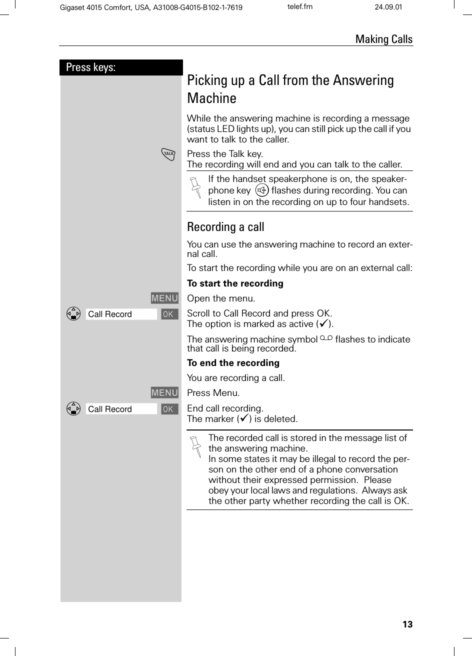 13Press keys:Making CallsGigaset 4015 Comfort, USA, A31008-G4015-B102-1-7619 telef.fm 24.09.01Picking up a Call from the Answering MachineWhile the answering machine is recording a message (status LED lights up), you can still pick up the call if you want to talk to the caller.!Press the Talk key.The recording will end and you can talk to the caller. Recording a callYou can use the answering machine to record an exter-nal call.To start the recording while you are on an external call:To start the recording0(18 Open the menu.]]]]]]]]]]]]]]]]]]]]]]]]]]]]]]]]Call Record Scroll to Call Record and press OK. The option is marked as active (&apos;).The answering machine symbol Hflashes to indicate that call is being recorded.To end the recordingYou are recording a call.0(18 Press Menu.]]]]]]]]]]]]]]]]]]]]]]]]]]]]]]]]Call Record End call recording. The marker (&apos;) is deleted.If the handset speakerphone is on, the speaker-phone key ,flashes during recording. You can listen in on the recording on up to four handsets.The recorded call is stored in the message list of the answering machine.In some states it may be illegal to record the per-son on the other end of a phone conversation without their expressed permission.  Please obey your local laws and regulations.  Always ask the other party whether recording the call is OK.