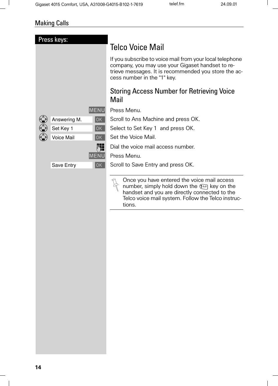 14Press keys:Making CallsGigaset 4015 Comfort, USA, A31008-G4015-B102-1-7619 telef.fm 24.09.01Telco Voice MailIf you subscribe to voice mail from your local telephone company, you may use your Gigaset handset to re-trieve messages. It is recommended you store the ac-cess number in the &quot;1&quot; key.Storing Access Number for Retrieving Voice Mail0(18 Press Menu.]]]]]]]]]]]]]]]]]]]]]]]]]]]]]]]]Answering M.  Scroll to Ans Machine and press OK.]]]]]]]]]]]]]]]]]]]]]]]]]]]]]]]]Set Key 1  Select to Set Key 1  and press OK.]]]]]]]]]]]]]]]]]]]]]]]]]]]]]]]]Voice Mail  Set the Voice Mail.)Dial the voice mail access number. 0(18 Press Menu.]]]]]]]]]]]]]]]]]]]]]]]]]]]]]]]]Save Entry Scroll to Save Entry and press OK.Once you have entered the voice mail access number, simply hold down the key on the handset and you are directly connected to the Telco voice mail system. Follow the Telco instruc-tions. 