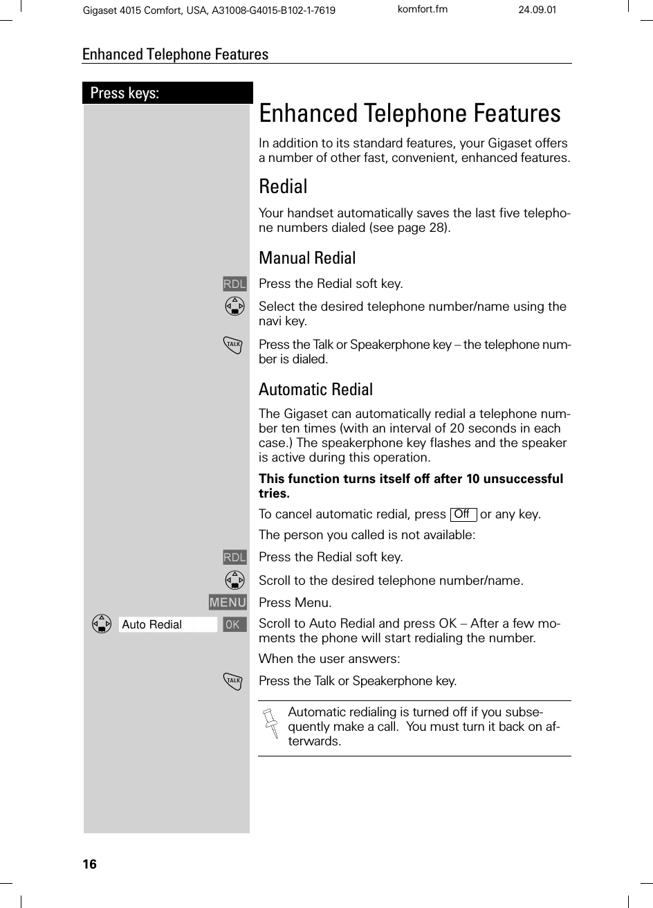 16Press keys:Enhanced Telephone FeaturesGigaset 4015 Comfort, USA, A31008-G4015-B102-1-7619 komfort.fm 24.09.01Enhanced Telephone FeaturesIn addition to its standard features, your Gigaset offers a number of other fast, convenient, enhanced features.RedialYour handset automatically saves the last five telepho-ne numbers dialed (see page 28). Manual Redial/Press the Redial soft key.Select the desired telephone number/name using the navi key.!Press the Talk or Speakerphone key – the telephone num-ber is dialed.Automatic RedialThe Gigaset can automatically redial a telephone num-ber ten times (with an interval of 20 seconds in each case.) The speakerphone key flashes and the speaker is active during this operation. This function turns itself off after 10 unsuccessful tries.To cancel automatic redial, press   or any key.The person you called is not available:/Press the Redial soft key.Scroll to the desired telephone number/name.0(18 Press Menu.]]]]]]]]]]]]]]]]]]]]]]]]]]]]]]]]Auto Redial Scroll to Auto Redial and press OK – After a few mo-ments the phone will start redialing the number.When the user answers:!Press the Talk or Speakerphone key. OffAutomatic redialing is turned off if you subse-quently make a call.  You must turn it back on af-terwards.