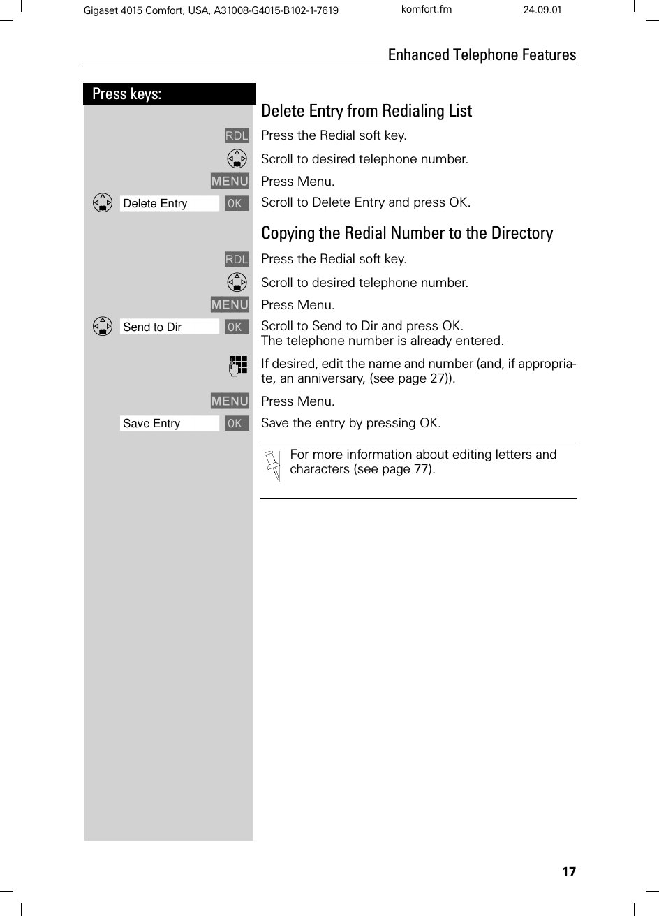 17Press keys:Enhanced Telephone FeaturesGigaset 4015 Comfort, USA, A31008-G4015-B102-1-7619 komfort.fm 24.09.01Delete Entry from Redialing List/Press the Redial soft key.Scroll to desired telephone number.0(18 Press Menu.]]]]]]]]]]]]]]]]]]]]]]]]]]]]]]]]Delete Entry Scroll to Delete Entry and press OK. Copying the Redial Number to the Directory/Press the Redial soft key.Scroll to desired telephone number.0(18 Press Menu.]]]]]]]]]]]]]]]]]]]]]]]]]]]]]]]]Send to Dir Scroll to Send to Dir and press OK.The telephone number is already entered. )If desired, edit the name and number (and, if appropria-te, an anniversary, (see page 27)).0(18 Press Menu. ]]]]]]]]]]]]]]]]]]]]]]]]]]]]]]]]Save Entry Save the entry by pressing OK.For more information about editing letters and characters (see page 77).
