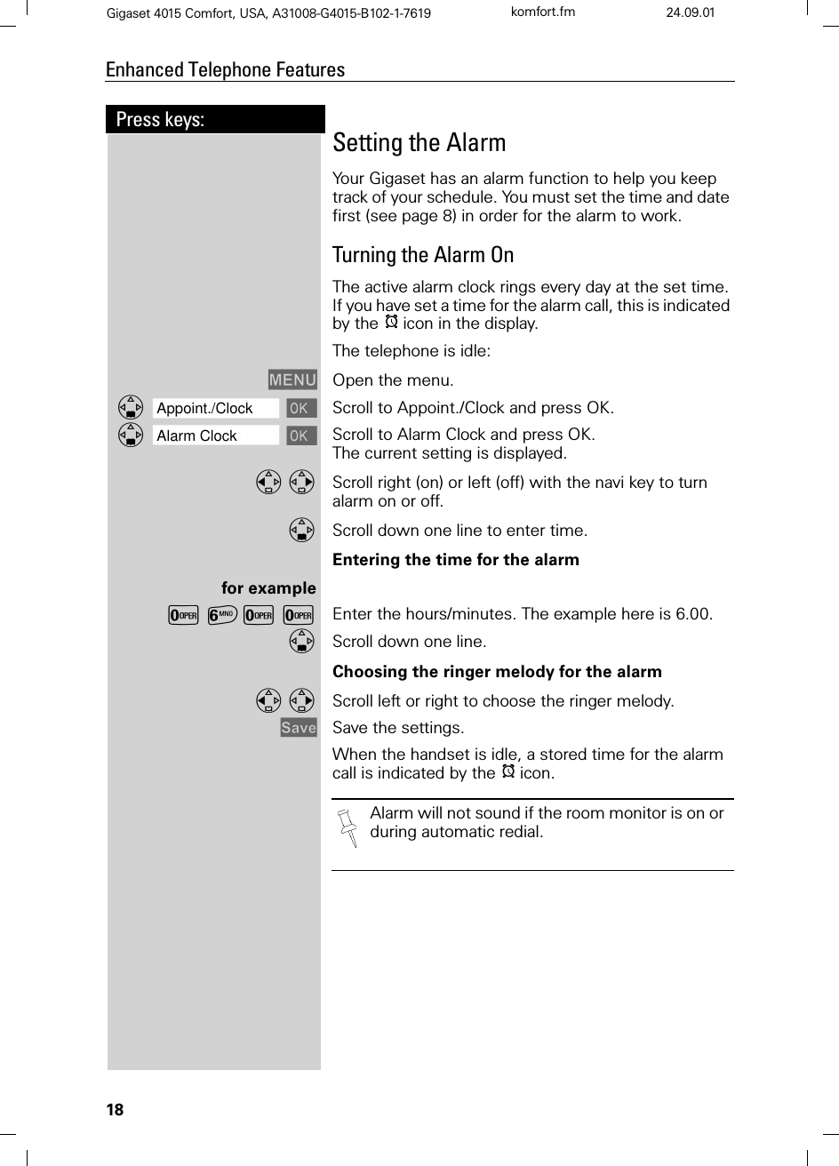 18Press keys:Enhanced Telephone FeaturesGigaset 4015 Comfort, USA, A31008-G4015-B102-1-7619 komfort.fm 24.09.01Setting the AlarmYour Gigaset has an alarm function to help you keep track of your schedule. You must set the time and date first (see page 8) in order for the alarm to work.Turning the Alarm OnThe active alarm clock rings every day at the set time. If you have set a time for the alarm call, this is indicated by the Hicon in the display.The telephone is idle:0(18 Open the menu.]]]]]]]]]]]]]]]]]]]]]]]]]]]]]]]]Appoint./Clock  Scroll to Appoint./Clock and press OK.]]]]]]]]]]]]]]]]]]]]]]]]]]]]]]]]Alarm Clock  Scroll to Alarm Clock and press OK.The current setting is displayed.  Scroll right (on) or left (off) with the navi key to turn alarm on or off.Scroll down one line to enter time.Entering the time for the alarmfor exampleY=YY Enter the hours/minutes. The example here is 6.00.Scroll down one line.Choosing the ringer melody for the alarm Scroll left or right to choose the ringer melody.6DYH Save the settings. When the handset is idle, a stored time for the alarm call is indicated by the Hicon. Alarm will not sound if the room monitor is on or during automatic redial.