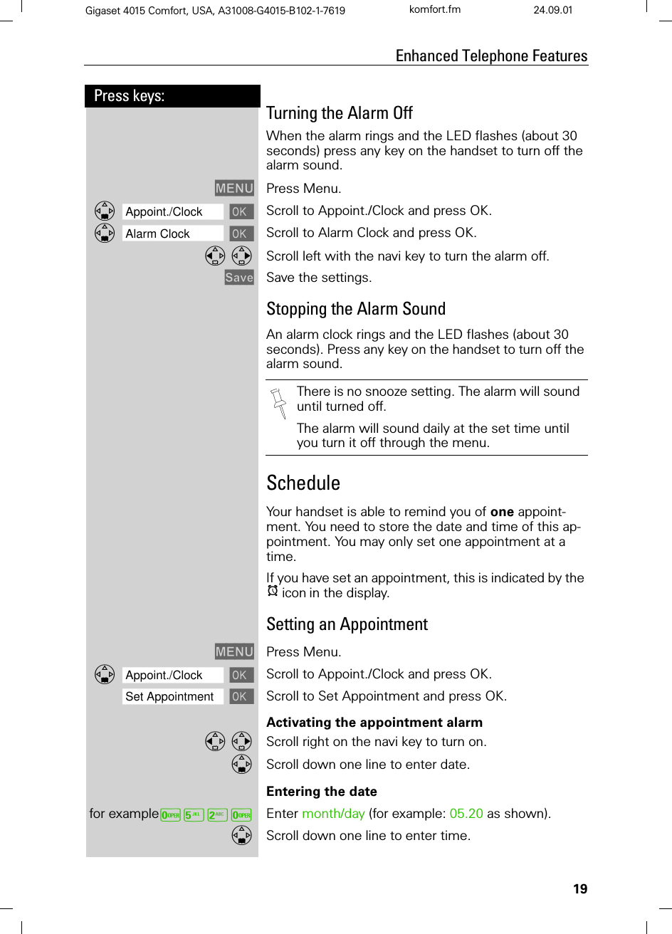 19Press keys:Enhanced Telephone FeaturesGigaset 4015 Comfort, USA, A31008-G4015-B102-1-7619 komfort.fm 24.09.01Turning the Alarm OffWhen the alarm rings and the LED flashes (about 30 seconds) press any key on the handset to turn off the alarm sound.0(18 Press Menu.]]]]]]]]]]]]]]]]]]]]]]]]]]]]]]]]Appoint./Clock  Scroll to Appoint./Clock and press OK.]]]]]]]]]]]]]]]]]]]]]]]]]]]]]]]]Alarm Clock  Scroll to Alarm Clock and press OK. Scroll left with the navi key to turn the alarm off.6DYH Save the settings.Stopping the Alarm SoundAn alarm clock rings and the LED flashes (about 30 seconds). Press any key on the handset to turn off the alarm sound.Schedule Your handset is able to remind you of one appoint-ment. You need to store the date and time of this ap-pointment. You may only set one appointment at a time.If you have set an appointment, this is indicated by the Hiconin the display.Setting an Appointment0(18 Press Menu.]]]]]]]]]]]]]]]]]]]]]]]]]]]]]]]]Appoint./Clock  Scroll to Appoint./Clock and press OK.]]]]]]]]]]]]]]]]]]]]]]]]]]]]]]]]Set Appointment Scroll to Set Appointment and press OK.Activating the appointment alarm  Scroll right on the navi key to turn on.Scroll down one line to enter date.Entering the datefor exampleY&lt;9Y Enter month/day (for example: 05.20 as shown).Scroll down one line to enter time.There is no snooze setting. The alarm will sound until turned off.The alarm will sound daily at the set time until you turn it off through the menu.