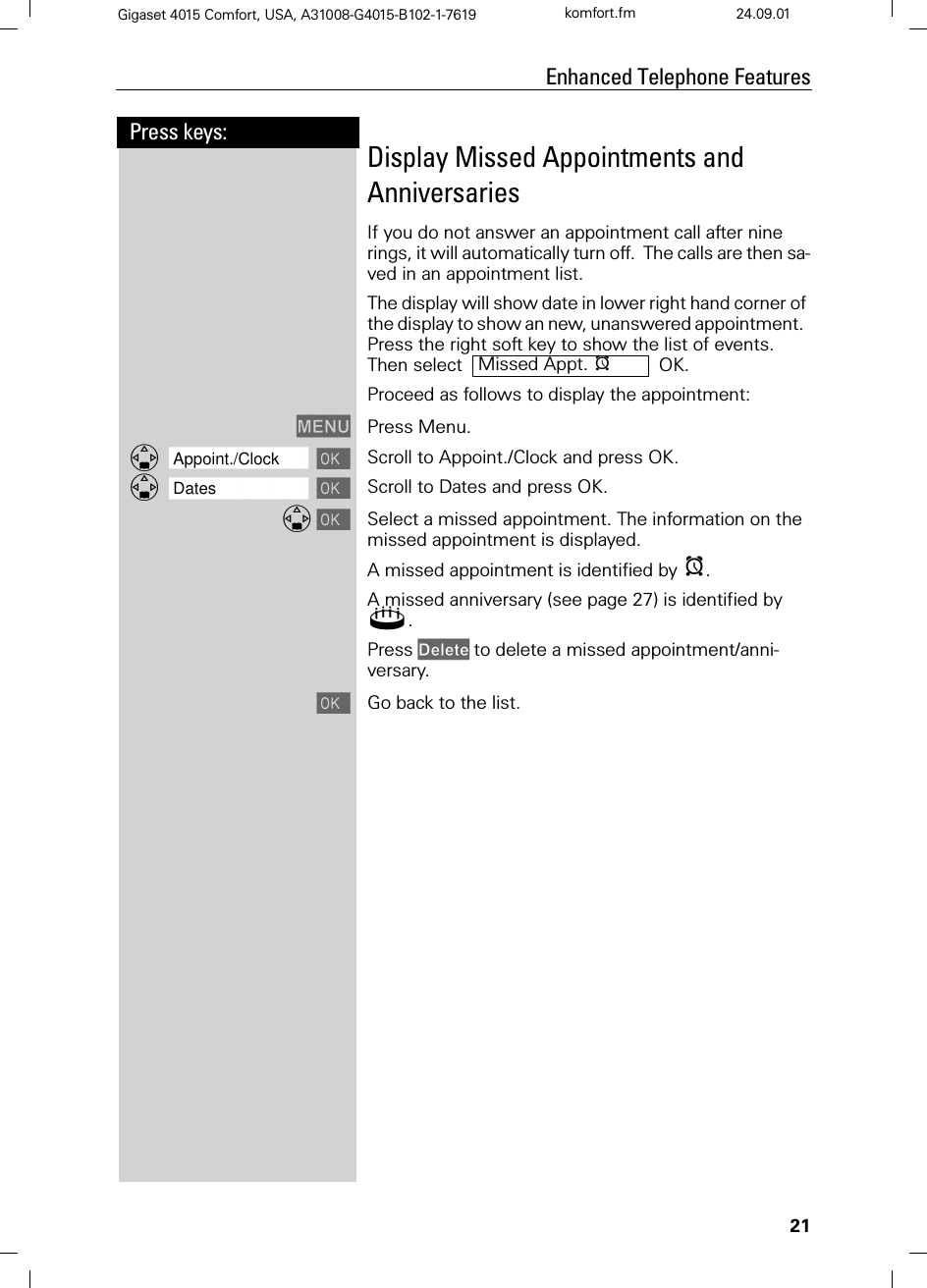 21Press keys:Enhanced Telephone FeaturesGigaset 4015 Comfort, USA, A31008-G4015-B102-1-7619 komfort.fm 24.09.01Display Missed Appointments and AnniversariesIf you do not answer an appointment call after nine rings, it will automatically turn off.  The calls are then sa-ved in an appointment list.The display will show date in lower right hand corner of the display to show an new, unanswered appointment.  Press the right soft key to show the list of events.Then select    OK.Proceed as follows to display the appointment:0(18 Press Menu.]]]]]]]]]]]]]]]]]]]]]]]]]]]]]]]]Appoint./Clock  Scroll to Appoint./Clock and press OK.]]]]]]]]]]]]]]]]]]]]]]]]]]]]]]]]Dates  Scroll to Dates and press OK. Select a missed appointment. The information on the missed appointment is displayed.A missed appointment is identified by H.A missed anniversary (see page 27) is identified by 4. Press &apos;HOHWH to delete a missed appointment/anni-versary. Go back to the list.Missed Appt. H