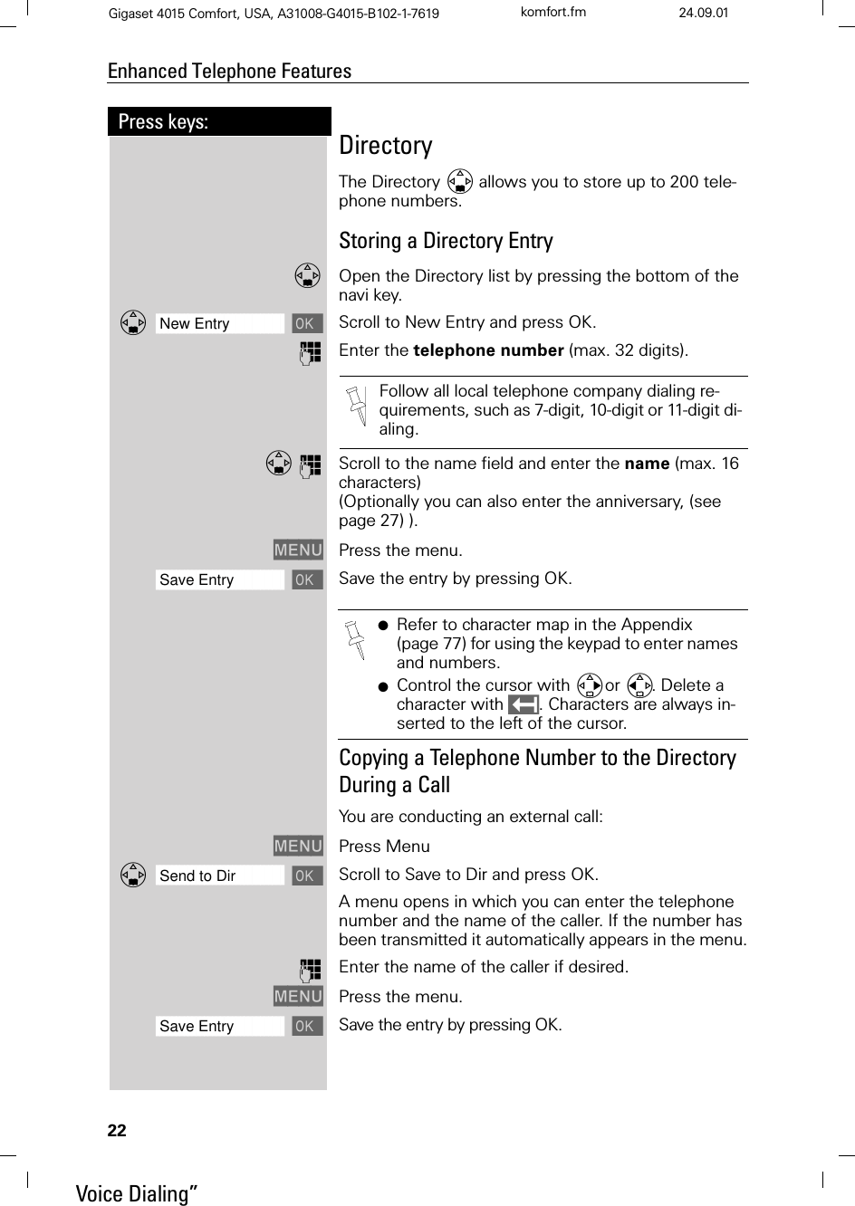 22Press keys:Enhanced Telephone FeaturesGigaset 4015 Comfort, USA, A31008-G4015-B102-1-7619 komfort.fm 24.09.01DirectoryThe Directory allows you to store up to 200 tele-phone numbers. Storing a Directory EntryOpen the Directory list by pressing the bottom of the navi key.]]]]]]]]]]]]]]]]]]]]]]]]]]]]]]]]New Entry Scroll to New Entry and press OK.QEnter the telephone number (max. 32 digits). QScroll to the name field and enter the name (max. 16 characters) (Optionally you can also enter the anniversary, (see page 27) ).0(18 Press the menu. ]]]]]]]]]]]]]]]]]]]]]]]]]]]]]]]]Save Entry Save the entry by pressing OK.Copying a Telephone Number to the Directory  During a CallYou are conducting an external call:0(18 Press Menu]]]]]]]]]]]]]]]]]]]]]]]]]]]]]]]]Send to Dir Scroll to Save to Dir and press OK.A menu opens in which you can enter the telephone number and the name of the caller. If the number has been transmitted it automatically appears in the menu.QEnter the name of the caller if desired.0(18 Press the menu.]]]]]]]]]]]]]]]]]]]]]]]]]]]]]]]]Save Entry Save the entry by pressing OK.Follow all local telephone company dialing re-quirements, such as 7-digit, 10-digit or 11-digit di-aling.●Refer to character map in the Appendix (page 77) for using the keypad to enter names and numbers.●Control the cursor with or . Delete a character with . Characters are always in-serted to the left of the cursor.Voice Dialing”