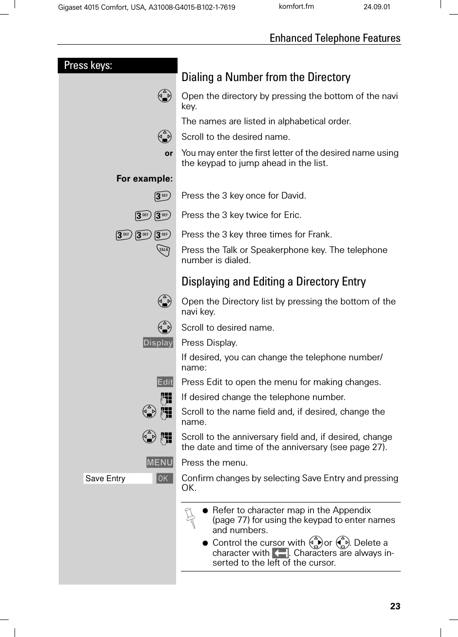 23Press keys:Enhanced Telephone FeaturesGigaset 4015 Comfort, USA, A31008-G4015-B102-1-7619 komfort.fm 24.09.01Dialing a Number from the DirectoryOpen the directory by pressing the bottom of the navi key.The names are listed in alphabetical order.Scroll to the desired name.or You may enter the first letter of the desired name using the keypad to jump ahead in the list.For example:Press the 3 keyonce for David.  Press the 3 keytwice for Eric.  Press the 3key three times for Frank. !Press the Talk or Speakerphone key. The telephone number is dialed.Displaying and Editing a Directory EntryOpen the Directory list by pressing the bottom of the navi key.Scroll to desired name.&apos;LVSOD\ Press Display.If desired, you can change the telephone number/name:(GLW Press Edit to open the menu for making changes.QIf desired change the telephone number.QScroll to the name field and, if desired, change the name.QScroll to the anniversary field and, if desired, change the date and time of the anniversary (see page 27).0(18 Press the menu. ]]]]]]]]]]]]]]]]]]]]]]]]]]]]]]]]Save Entry Confirm changes by selecting Save Entry and pressing OK.●Refer to character map in the Appendix (page 77) for using the keypad to enter names and numbers.●Control the cursor with or . Delete a character with . Characters are always in-serted to the left of the cursor.