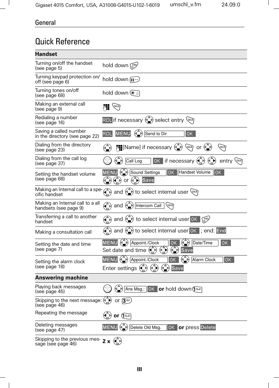 IIIGeneralGigaset 4015 Comfort, USA, A31008-G4015-U102-1-6019 umschl_v.fm 24.09.0Quick Reference Handset Turning on/off the handset (see page 5) hold downTurning keypad protection on/off (see page 6) hold downBTurning tones on/off  (see page 68) hold downCMaking an external call (see page 9) ) !Redialing a number (see page 16) /if necessary select entry !Saving a called number in the directory (see page 22) /0(18  Dialing from the directory (see page 23) )[Name] if necessary ! or    !Dialing from the call log (see page 37)  if necessary   entry !Setting the handset volume (see page 68)0(18  or 6DYHMaking an Internal call to a spe-cific handset  and to select internal user!Making an Internal call to a all handsets (see page 9) and !Transferring a call to another handset  and  to select internal userMaking a consultation call  and to select internal user ; end: (QGSetting the date and time (see page 7)0(18  Set date and time 6DYHSetting the alarm clock (see page 18)0(18  Enter settings 6DYHAnswering machine Playing back messages (see page 45)  or hold downSkipping to the next message:(see page 46)Repeating the message or or Deleting messages (see page 47) 0(18or press&apos;HOHWHSkipping to the previous mes-sage (see page 46) 2 xSend to DirCall LogSound Settings Handset VolumeIntercom CallAppoint./Clock Date/TimeAppoint./Clock Alarm ClockAns Msg.:Delete Old Msg.