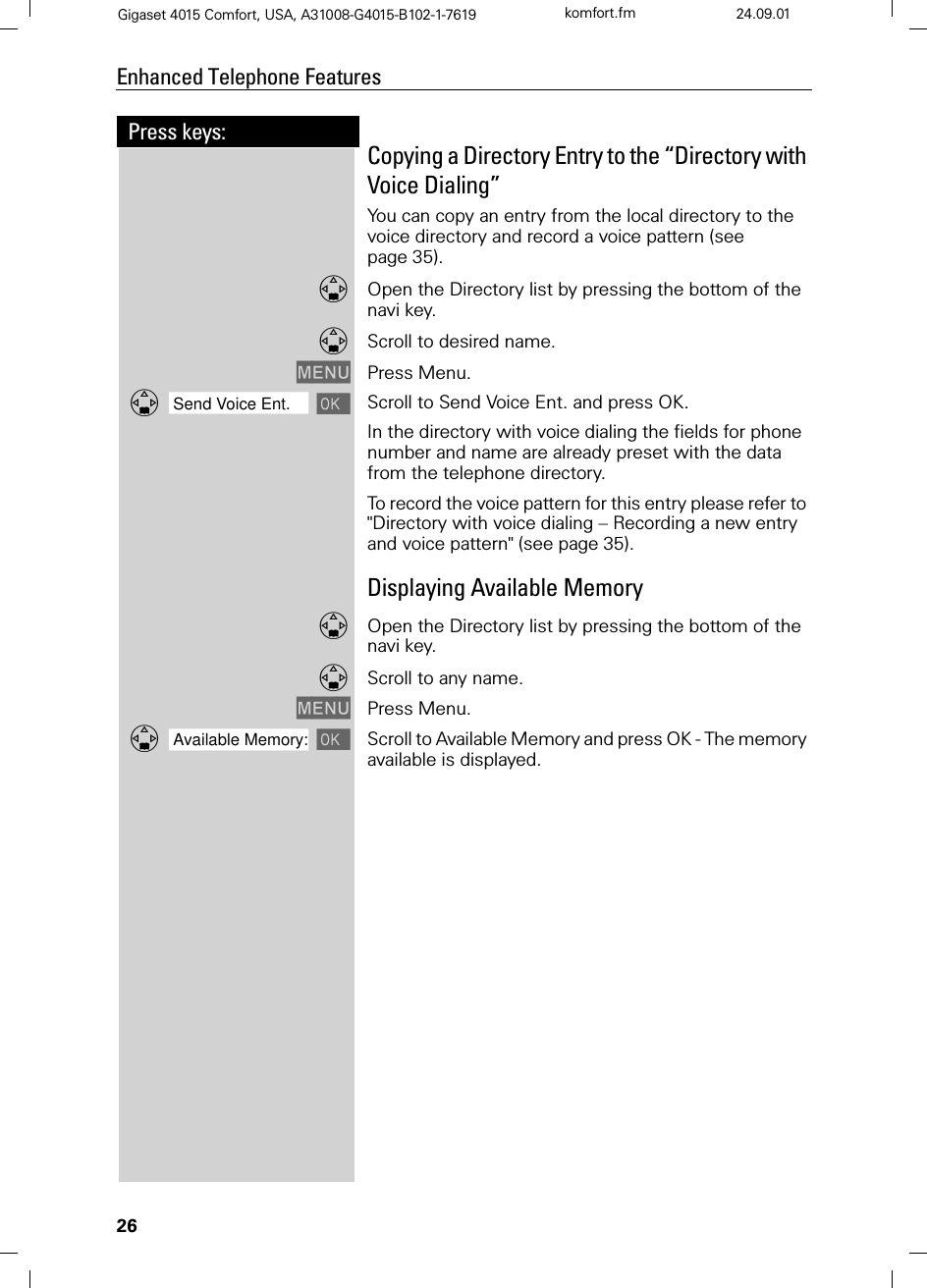 26Press keys:Enhanced Telephone FeaturesGigaset 4015 Comfort, USA, A31008-G4015-B102-1-7619 komfort.fm 24.09.01Copying a Directory Entry to the “Directory with Voice Dialing”You can copy an entry from the local directory to the voice directory and record a voice pattern (see page 35).Open the Directory list by pressing the bottom of the navi key.Scroll to desired name.0(18 Press Menu.]]]]]]]]]]]]]]]]]]]]]]]]]]]]]]]]Send Voice Ent. Scroll to Send Voice Ent. and press OK.In the directory with voice dialing the fields for phone number and name are already preset with the data from the telephone directory. To record the voice pattern for this entry please refer to &quot;Directory with voice dialing – Recording a new entry and voice pattern&quot; (see page 35).Displaying Available MemoryOpen the Directory list by pressing the bottom of the navi key.Scroll to any name.0(18 Press Menu.]]]]]]]]]]]]]]]]]]]]]]]]]]]]]]]]Available Memory: Scroll to Available Memory and press OK - The memory available is displayed.