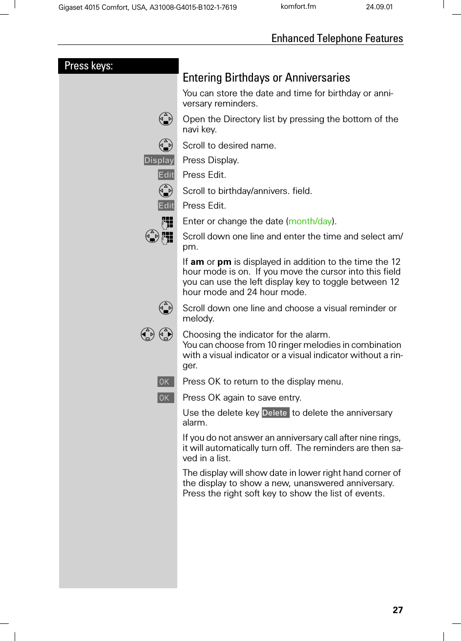 27Press keys:Enhanced Telephone FeaturesGigaset 4015 Comfort, USA, A31008-G4015-B102-1-7619 komfort.fm 24.09.01Entering Birthdays or AnniversariesYou can store the date and time for birthday or anni-versary reminders.Open the Directory list by pressing the bottom of the navi key.Scroll to desired name.&apos;LVSOD\ Press Display.(GLW Press Edit.Scroll to birthday/annivers. field.(GLW Press Edit.QEnter or change the date (month/day). QScroll down one line and enter the time and select am/pm.If am or pm is displayed in addition to the time the 12 hour mode is on.  If you move the cursor into this field you can use the left display key to toggle between 12 hour mode and 24 hour mode.Scroll down one line and choose a visual reminder or melody. Choosing the indicator for the alarm.You can choose from 10 ringer melodies in combination with a visual indicator or a visual indicator without a rin-ger.Press OK to return to the display menu.Press OK again to save entry.Use the delete key &apos;HOHWH to delete the anniversary alarm. If you do not answer an anniversary call after nine rings, it will automatically turn off.  The reminders are then sa-ved in a list.The display will show date in lower right hand corner of the display to show a new, unanswered anniversary.  Press the right soft key to show the list of events.