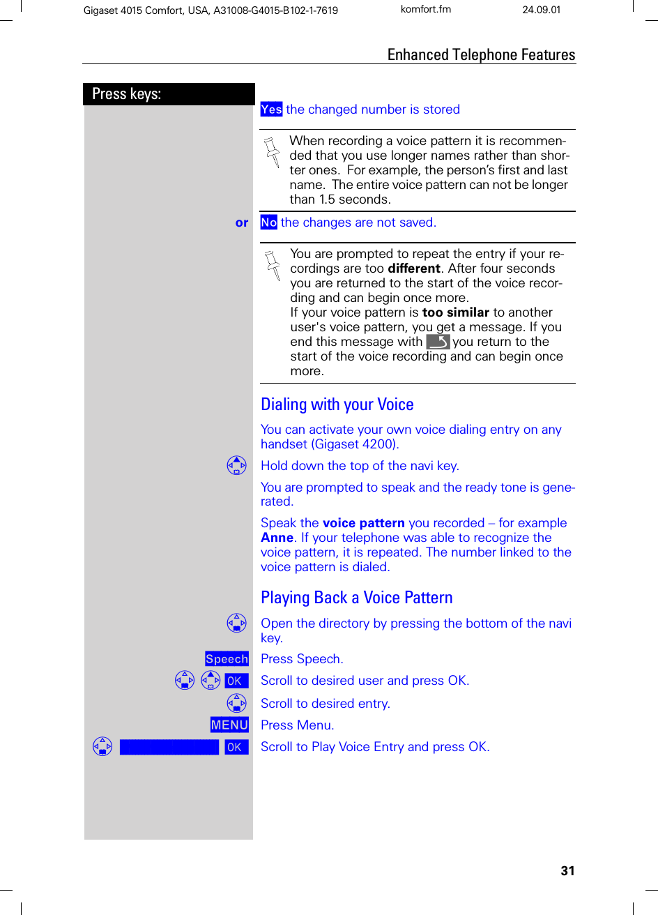 31Press keys:Enhanced Telephone FeaturesGigaset 4015 Comfort, USA, A31008-G4015-B102-1-7619 komfort.fm 24.09.01&lt;HV the changed number is stored or 1R the changes are not saved.Dialing with your VoiceYou can activate your own voice dialing entry on any handset (Gigaset 4200).Hold down the top of the navi key.You are prompted to speak and the ready tone is gene-rated.Speak the voice pattern you recorded – for example Anne. If your telephone was able to recognize the voice pattern, it is repeated. The number linked to the voice pattern is dialed.Playing Back a Voice PatternOpen the directory by pressing the bottom of the navi key.6SHHFK Press Speech. Scroll to desired user and press OK.Scroll to desired entry.0(18 Press Menu.]]]]]]]]]]]]]]]]]]]]]]]]]]]]]]]]Play Voice Entry Scroll to Play Voice Entry and press OK.When recording a voice pattern it is recommen-ded that you use longer names rather than shor-ter ones.  For example, the person’s first and last name.  The entire voice pattern can not be longer than 1.5 seconds.You are prompted to repeat the entry if your re-cordings are too different. After four seconds you are returned to the start of the voice recor-ding and can begin once more.If your voice pattern is too similar to another user&apos;s voice pattern, you get a message. If you end this message with Qyou return to the start of the voice recording and can begin once more.