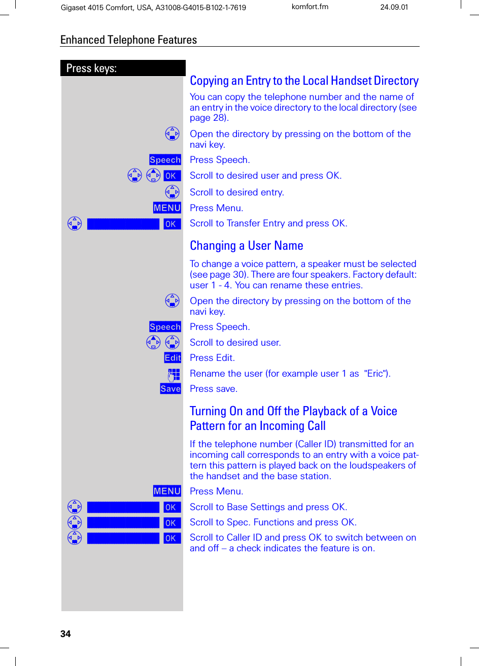 34Press keys:Enhanced Telephone FeaturesGigaset 4015 Comfort, USA, A31008-G4015-B102-1-7619 komfort.fm 24.09.01Copying an Entry to the Local Handset DirectoryYou can copy the telephone number and the name of an entry in the voice directory to the local directory (see page 28).Open the directory by pressing on the bottom of the navi key.6SHHFK Press Speech. Scroll to desired user and press OK.Scroll to desired entry.0(18 Press Menu.]]]]]]]]]]]]]]]]]]]]]]]]]]]]]]]]Transfer Entry Scroll to Transfer Entry and press OK.Changing a User NameTo change a voice pattern, a speaker must be selected (see page 30). There are four speakers. Factory default: user 1 - 4. You can rename these entries. Open the directory by pressing on the bottom of the navi key.6SHHFK Press Speech. Scroll to desired user.(GLW Press Edit.QRename the user (for example user 1 as  &quot;Eric&quot;).6DYH Press save.Turning On and Off the Playback of a Voice Pattern for an Incoming CallIf the telephone number (Caller ID) transmitted for an incoming call corresponds to an entry with a voice pat-tern this pattern is played back on the loudspeakers of the handset and the base station. 0(18 Press Menu.]]]]]]]]]]]]]]]]]]]]]]]]]]]]]]]]Base Settings Scroll to Base Settings and press OK.]]]]]]]]]]]]]]]]]]]]]]]]]]]]]]]]Spec.Functions Scroll to Spec. Functions and press OK.]]]]]]]]]]]]]]]]]]]]]]]]]]]]]]]]Caller ID Scroll to Caller ID and press OK to switch between on and off – a check indicates the feature is on.