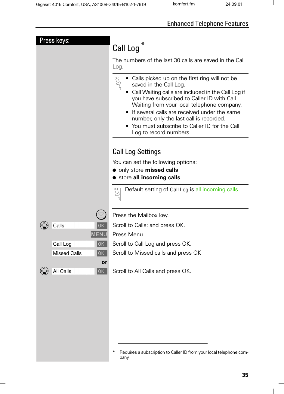 35Press keys:Enhanced Telephone FeaturesGigaset 4015 Comfort, USA, A31008-G4015-B102-1-7619 komfort.fm 24.09.01Call Log *The numbers of the last 30 calls are saved in the Call Log.Call Log SettingsYou can set the following options:●only store missed calls●store all incoming callsPress the Mailbox key.]]]]]]]]]]]]]]]]]]]]]]]]]]]]]]]]Calls: Scroll to Calls: and press OK.0(18 Press Menu.]]]]]]]]]]]]]]]]]]]]]]]]]]]]]]]]Call Log Scroll to Call Log and press OK.]]]]]]]]]]]]]]]]]]]]]]]]]]]]]]]]Missed Calls Scroll to Missed calls and press OKor]]]]]]]]]]]]]]]]]]]]]]]]]]]]]]]]All Calls Scroll to All Calls and press OK.* Requires a subscription to Caller ID from your local telephone com-pany•Calls picked up on the first ring will not be saved in the Call Log.•Call Waiting calls are included in the Call Log if you have subscribed to Caller ID with Call Waiting from your local telephone company.•If several calls are received under the same number, only the last call is recorded.•You must subscribe to Caller ID for the Call Log to record numbers.Default setting of Call Log is all incoming calls.