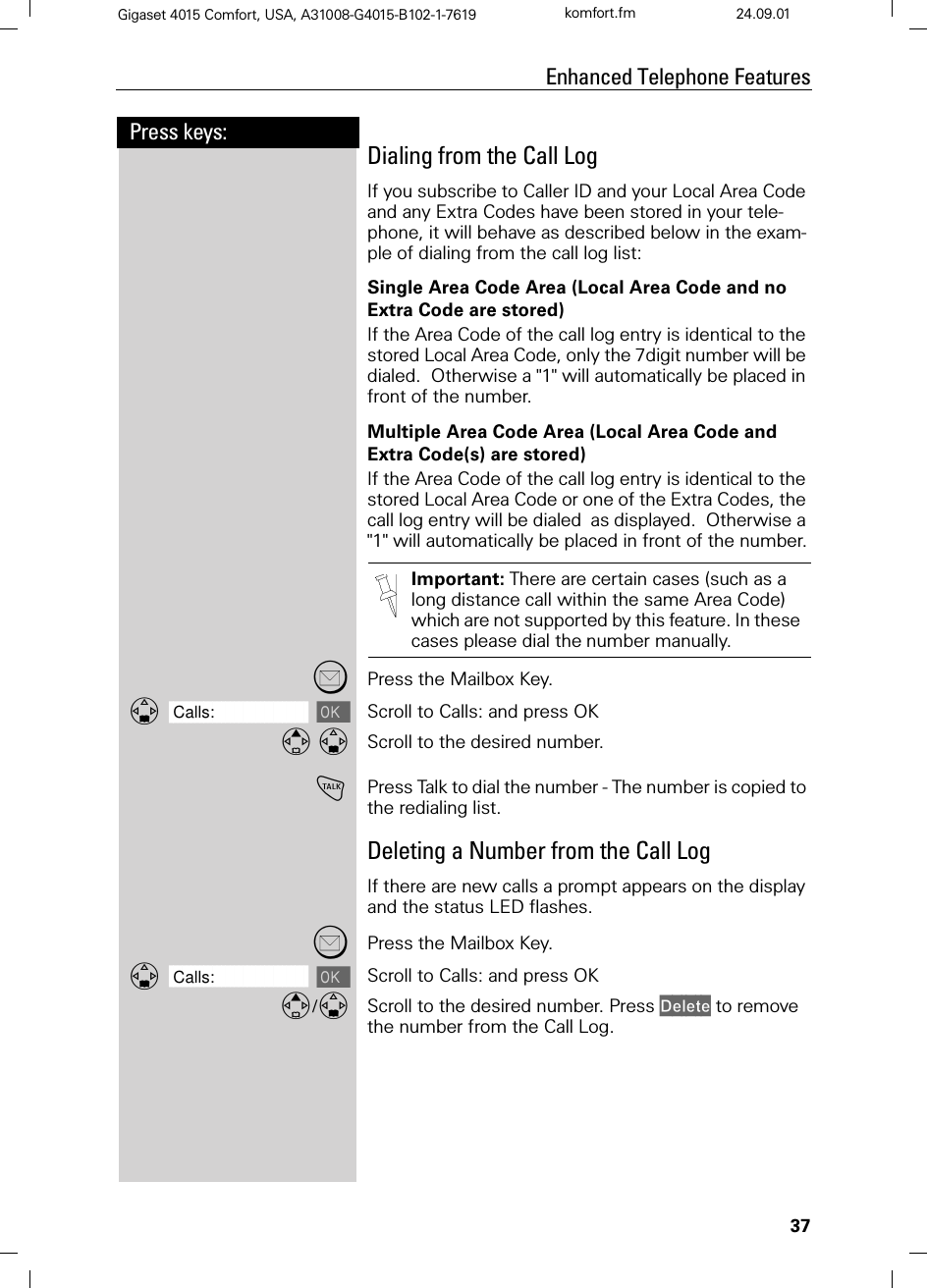 37Press keys:Enhanced Telephone FeaturesGigaset 4015 Comfort, USA, A31008-G4015-B102-1-7619 komfort.fm 24.09.01Dialing from the Call LogIf you subscribe to Caller ID and your Local Area Code and any Extra Codes have been stored in your tele-phone, it will behave as described below in the exam-ple of dialing from the call log list:Single Area Code Area (Local Area Code and no Extra Code are stored)If the Area Code of the call log entry is identical to the stored Local Area Code, only the 7digit number will be dialed.  Otherwise a &quot;1&quot; will automatically be placed in front of the number.Multiple Area Code Area (Local Area Code and Extra Code(s) are stored)If the Area Code of the call log entry is identical to the stored Local Area Code or one of the Extra Codes, the call log entry will be dialed  as displayed.  Otherwise a &quot;1&quot; will automatically be placed in front of the number.Press the Mailbox Key.]]]]]]]]]]]]]]]]]]]]]]]]]]]]]]]]Calls: Scroll to Calls: and press OK Scroll to the desired number.!Press Talk to dial the number - The number is copied to the redialing list.Deleting a Number from the Call LogIf there are new calls a prompt appears on the display and the status LED flashes.Press the Mailbox Key.]]]]]]]]]]]]]]]]]]]]]]]]]]]]]]]]Calls: Scroll to Calls: and press OK/Scroll to the desired number. Press &apos;HOHWH to remove the number from the Call Log. Important: There are certain cases (such as a long distance call within the same Area Code) which are not supported by this feature. In these cases please dial the number manually.