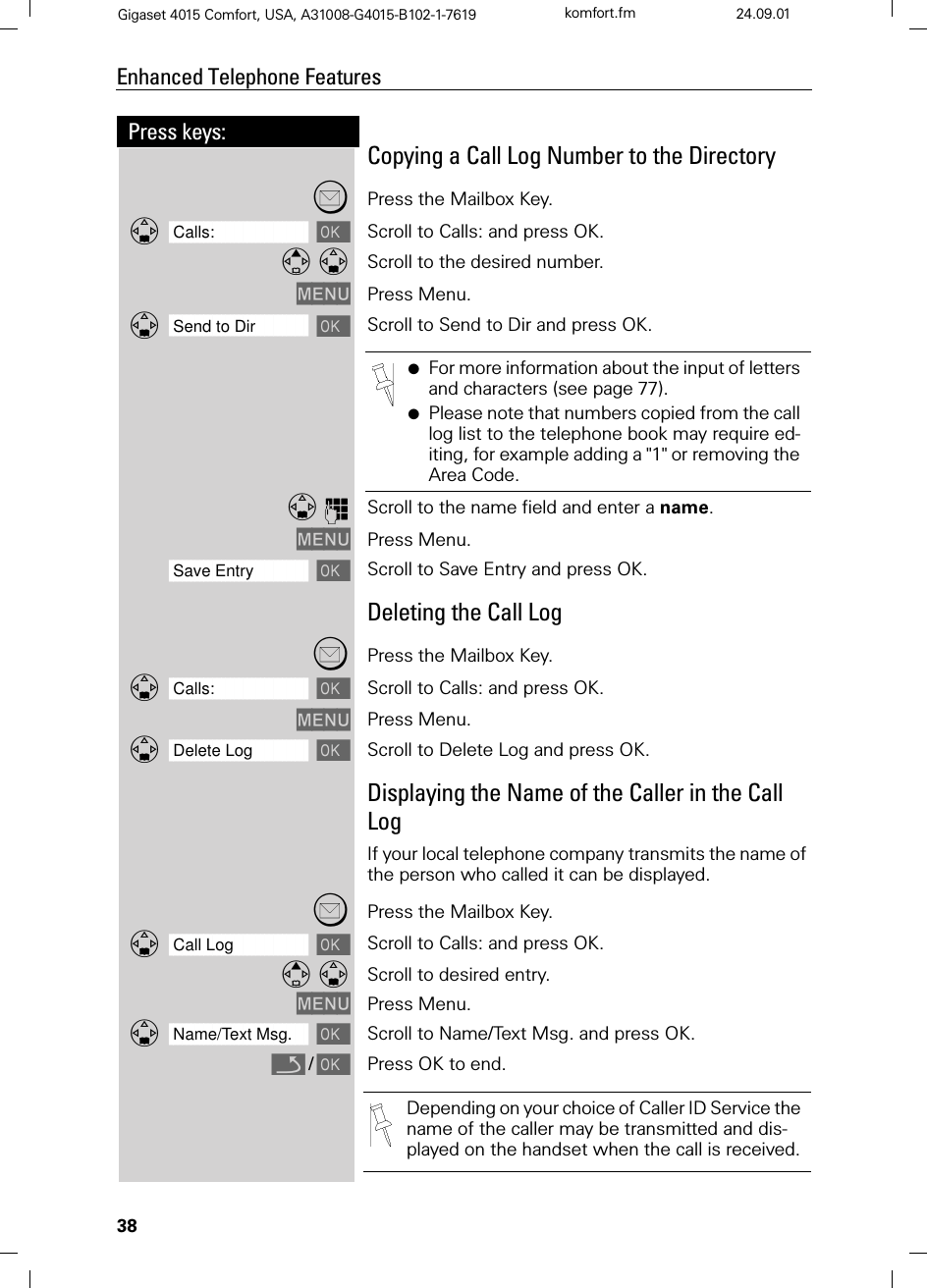 38Press keys:Enhanced Telephone FeaturesGigaset 4015 Comfort, USA, A31008-G4015-B102-1-7619 komfort.fm 24.09.01Copying a Call Log Number to the DirectoryPress the Mailbox Key.]]]]]]]]]]]]]]]]]]]]]]]]]]]]]]]]Calls: Scroll to Calls: and press OK. Scroll to the desired number.0(18 Press Menu.]]]]]]]]]]]]]]]]]]]]]]]]]]]]]]]]Send to Dir Scroll to Send to Dir and press OK.QScroll to the name field and enter a name.0(18 Press Menu.]]]]]]]]]]]]]]]]]]]]]]]]]]]]]]]]Save Entry Scroll to Save Entry and press OK.Deleting the Call LogPress the Mailbox Key.]]]]]]]]]]]]]]]]]]]]]]]]]]]]]]]]Calls: Scroll to Calls: and press OK.0(18 Press Menu.]]]]]]]]]]]]]]]]]]]]]]]]]]]]]]]]Delete Log Scroll to Delete Log and press OK.Displaying the Name of the Caller in the Call LogIf your local telephone company transmits the name of the person who called it can be displayed.Press the Mailbox Key.]]]]]]]]]]]]]]]]]]]]]]]]]]]]]]]]Call Log Scroll to Calls: and press OK. Scroll to desired entry.0(18 Press Menu.]]]]]]]]]]]]]]]]]]]]]]]]]]]]]]]]Name/Text Msg. Scroll to Name/Text Msg. and press OK.Q/Press OK to end.●For more information about the input of letters and characters (see page 77).●Please note that numbers copied from the call log list to the telephone book may require ed-iting, for example adding a &quot;1&quot; or removing the Area Code. Depending on your choice of Caller ID Service the name of the caller may be transmitted and dis-played on the handset when the call is received.
