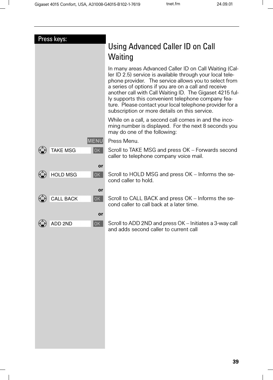 39Press keys:Gigaset 4015 Comfort, USA, A31008-G4015-B102-1-7619 tnet.fm 24.09.01Using Advanced Caller ID on Call WaitingIn many areas Advanced Caller ID on Call Waiting (Cal-ler ID 2.5) service is available through your local tele-phone provider.   The service allows you to select from a series of options if you are on a call and receive another call with Call Waiting ID.  The Gigaset 4215 ful-ly supports this convenient telephone company fea-ture.  Please contact your local telephone provider for a subscription or more details on this service.While on a call, a second call comes in and the inco-ming number is displayed.  For the next 8 seconds you may do one of the following:0(18 Press Menu.]]]]]]]]]]]]]]]]]]]]]]]]]]]]]]]]TAKE MSG Scroll to TAKE MSG and press OK – Forwards second caller to telephone company voice mail.or]]]]]]]]]]]]]]]]]]]]]]]]]]]]]]]]HOLD MSG Scroll to HOLD MSG and press OK – Informs the se-cond caller to hold.or]]]]]]]]]]]]]]]]]]]]]]]]]]]]]]]]CALL BACK Scroll to CALL BACK and press OK – Informs the se-cond caller to call back at a later time.or]]]]]]]]]]]]]]]]]]]]]]]]]]]]]]]]ADD 2ND Scroll to ADD 2ND and press OK – Initiates a 3-way call and adds second caller to current call