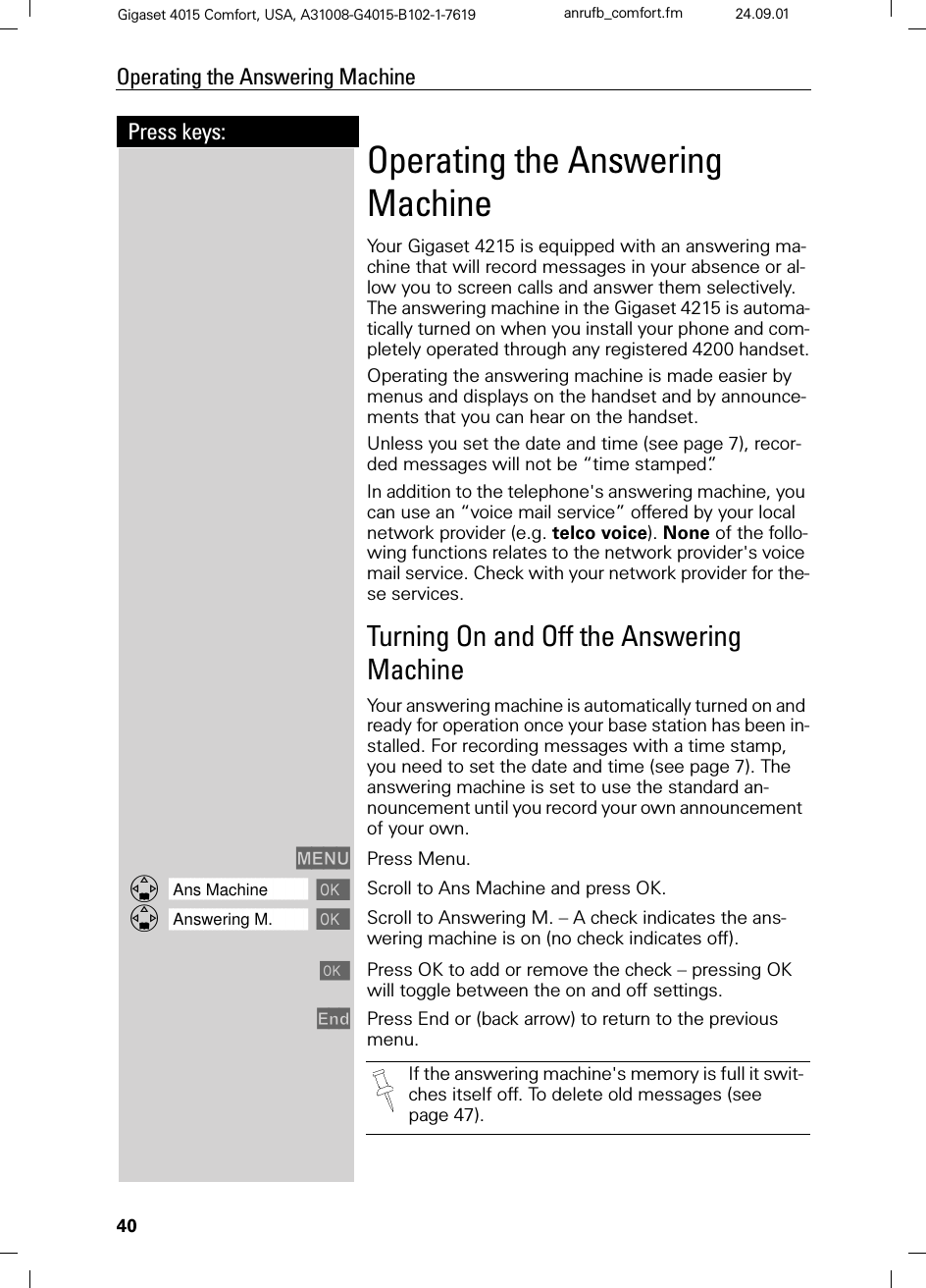 40Press keys:Operating the Answering MachineGigaset 4015 Comfort, USA, A31008-G4015-B102-1-7619 anrufb_comfort.fm 24.09.01Operating the Answering MachineYour Gigaset 4215 is equipped with an answering ma-chine that will record messages in your absence or al-low you to screen calls and answer them selectively.  The answering machine in the Gigaset 4215 is automa-tically turned on when you install your phone and com-pletely operated through any registered 4200 handset.Operating the answering machine is made easier by menus and displays on the handset and by announce-ments that you can hear on the handset.Unless you set the date and time (see page 7), recor-ded messages will not be “time stamped”.In addition to the telephone&apos;s answering machine, you can use an “voice mail service” offered by your local network provider (e.g. telco voice). None of the follo-wing functions relates to the network provider&apos;s voice mail service. Check with your network provider for the-se services.Turning On and Off the Answering MachineYour answering machine is automatically turned on and ready for operation once your base station has been in-stalled. For recording messages with a time stamp, you need to set the date and time (see page 7). The answering machine is set to use the standard an-nouncement until you record your own announcement  of your own.0(18 Press Menu.]]]]]]]]]]]]]]]]]]]]]]]]]]]]]]]]Ans Machine  Scroll to Ans Machine and press OK.]]]]]]]]]]]]]]]]]]]]]]]]]]]]]]]]Answering M.  Scroll to Answering M. – A check indicates the ans-wering machine is on (no check indicates off).Press OK to add or remove the check – pressing OK will toggle between the on and off settings.(QG Press End or (back arrow) to return to the previous menu. If the answering machine&apos;s memory is full it swit-ches itself off. To delete old messages (see page 47).