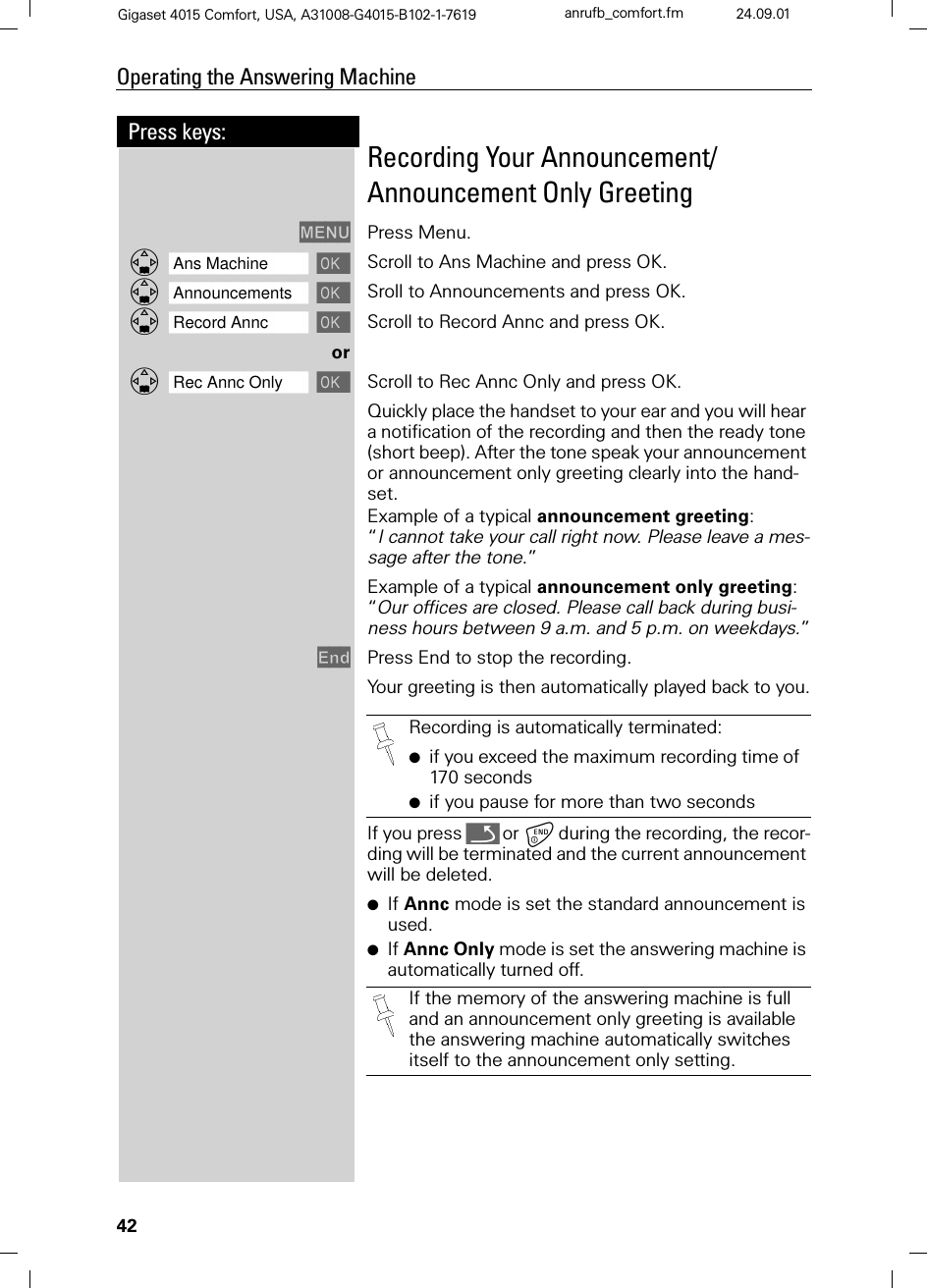 42Press keys:Operating the Answering MachineGigaset 4015 Comfort, USA, A31008-G4015-B102-1-7619 anrufb_comfort.fm 24.09.01Recording Your Announcement/Announcement Only Greeting0(18 Press Menu.]]]]]]]]]]]]]]]]]]]]]]]]]]]]]]]]Ans Machine  Scroll to Ans Machine and press OK.]]]]]]]]]]]]]]]]]]]]]]]]]]]]]]]]Announcements  Sroll to Announcements and press OK.]]]]]]]]]]]]]]]]]]]]]]]]]]]]]]]]Record Annc  Scroll to Record Annc and press OK.or]]]]]]]]]]]]]]]]]]]]]]]]]]]]]]]]Rec Annc Only  Scroll to Rec Annc Only and press OK.Quickly place the handset to your ear and you will hear a notification of the recording and then the ready tone (short beep). After the tone speak your announcement or announcement only greeting clearly into the hand-set.Example of a typical announcement greeting: “I cannot take your call right now. Please leave a mes-sage after the tone.”Example of a typical announcement only greeting: “Our offices are closed. Please call back during busi-ness hours between 9 a.m. and 5 p.m. on weekdays.”(QG Press End to stop the recording.Your greeting is then automatically played back to you.If you press Qor during the recording, the recor-ding will be terminated and the current announcement will be deleted.●If Annc mode is set the standard announcement is used.●If Annc Only mode is set the answering machine is automatically turned off.Recording is automatically terminated:●if you exceed the maximum recording time of 170 seconds●if you pause for more than two secondsIf the memory of the answering machine is full and an announcement only greeting is available the answering machine automatically switches itself to the announcement only setting.