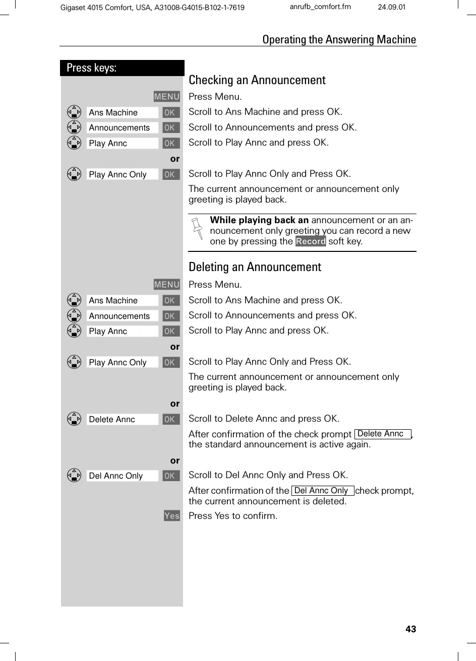 43Press keys:Operating the Answering MachineGigaset 4015 Comfort, USA, A31008-G4015-B102-1-7619 anrufb_comfort.fm 24.09.01Checking an Announcement 0(18 Press Menu.]]]]]]]]]]]]]]]]]]]]]]]]]]]]]]]]Ans Machine  Scroll to Ans Machine and press OK.]]]]]]]]]]]]]]]]]]]]]]]]]]]]]]]]Announcements  Scroll to Announcements and press OK.]]]]]]]]]]]]]]]]]]]]]]]]]]]]]]]]Play Annc  Scroll to Play Annc and press OK.or]]]]]]]]]]]]]]]]]]]]]]]]]]]]]]]]Play Annc Only  Scroll to Play Annc Only and Press OK.The current announcement or announcement only greeting is played back. Deleting an Announcement 0(18 Press Menu.]]]]]]]]]]]]]]]]]]]]]]]]]]]]]]]]Ans Machine  Scroll to Ans Machine and press OK.]]]]]]]]]]]]]]]]]]]]]]]]]]]]]]]]Announcements  Scroll to Announcements and press OK.]]]]]]]]]]]]]]]]]]]]]]]]]]]]]]]]Play Annc  Scroll to Play Annc and press OK.or]]]]]]]]]]]]]]]]]]]]]]]]]]]]]]]]Play Annc Only  Scroll to Play Annc Only and Press OK.The current announcement or announcement only greeting is played back.or]]]]]]]]]]]]]]]]]]]]]]]]]]]]]]]]Delete Annc  Scroll to Delete Annc and press OK.After confirmation of the check prompt  , the standard announcement is active again.or]]]]]]]]]]]]]]]]]]]]]]]]]]]]]]]]Del Annc Only  Scroll to Del Annc Only and Press OK.After confirmation of the  check prompt, the current announcement is deleted.&lt;HV Press Yes to confirm.While playing back an announcement or an an-nouncement only greeting you can record a new one by pressing the 5HFRUG soft key.Delete AnncDel Annc Only