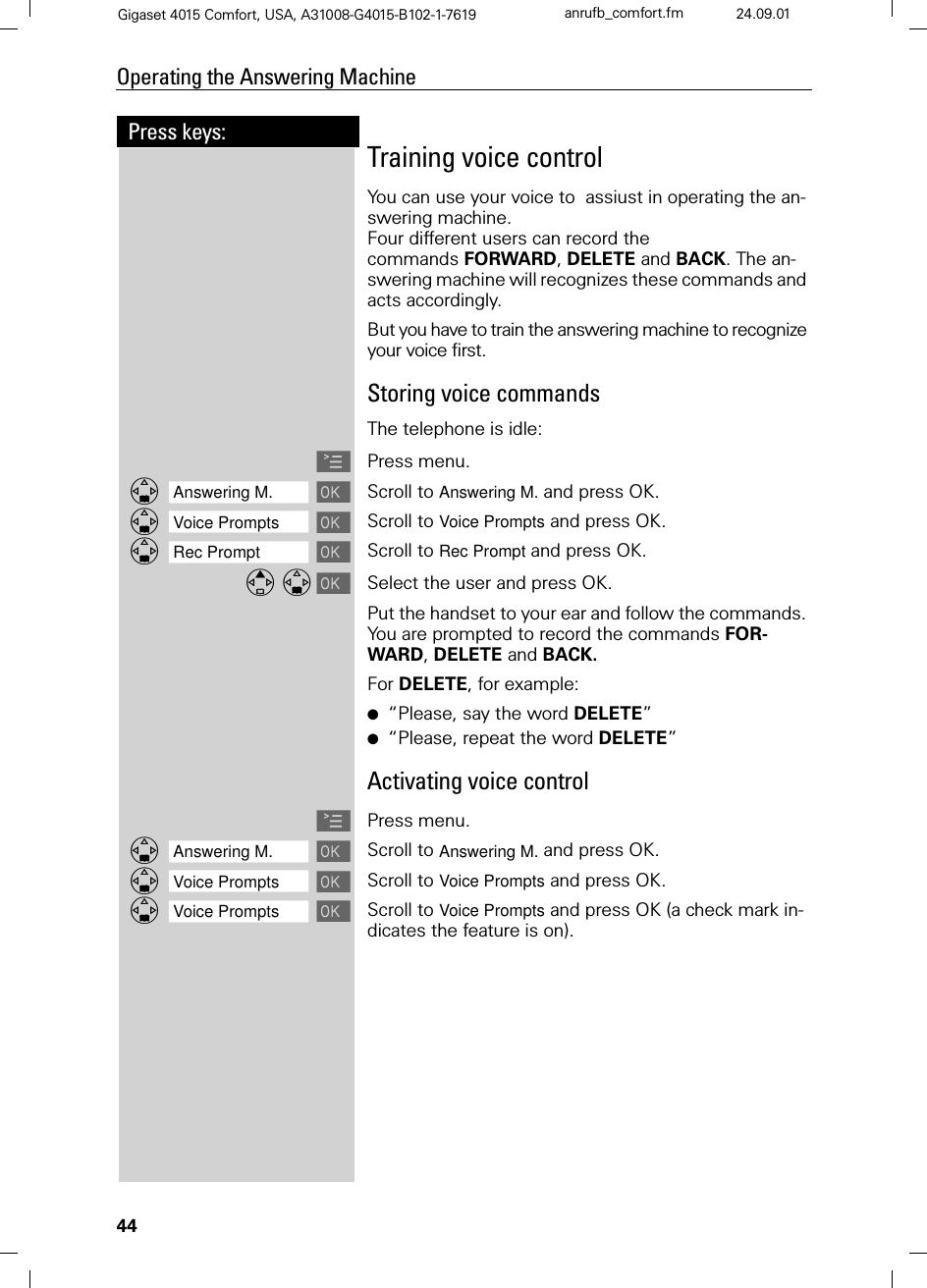 44Press keys:Operating the Answering MachineGigaset 4015 Comfort, USA, A31008-G4015-B102-1-7619 anrufb_comfort.fm 24.09.01Training voice controlYou can use your voice to  assiust in operating the an-swering machine. Four different users can record the commands FORWARD, DELETE and BACK. The an-swering machine will recognizes these commands and acts accordingly.But you have to train the answering machine to recognize your voice first.Storing voice commandsThe telephone is idle:APress menu.]]]]]]]]]]]]]]]]]]]]]]]]]]]]]]]]Answering M.  Scroll to Answering M. and press OK.]]]]]]]]]]]]]]]]]]]]]]]]]]]]]]]]Voice Prompts Scroll to Voice Prompts and press OK.]]]]]]]]]]]]]]]]]]]]]]]]]]]]]]]]Rec Prompt Scroll to Rec Prompt and press OK. Select the user and press OK.Put the handset to your ear and follow the commands. You are prompted to record the commands FOR-WARD, DELETE and BACK. For DELETE, for example:●“Please, say the word DELETE”●“Please, repeat the word DELETE”Activating voice controlAPress menu.]]]]]]]]]]]]]]]]]]]]]]]]]]]]]]]]Answering M.  Scroll to Answering M. and press OK.]]]]]]]]]]]]]]]]]]]]]]]]]]]]]]]]Voice Prompts Scroll to Voice Prompts and press OK.]]]]]]]]]]]]]]]]]]]]]]]]]]]]]]]]Voice Prompts Scroll to Voice Prompts and press OK (a check mark in-dicates the feature is on).