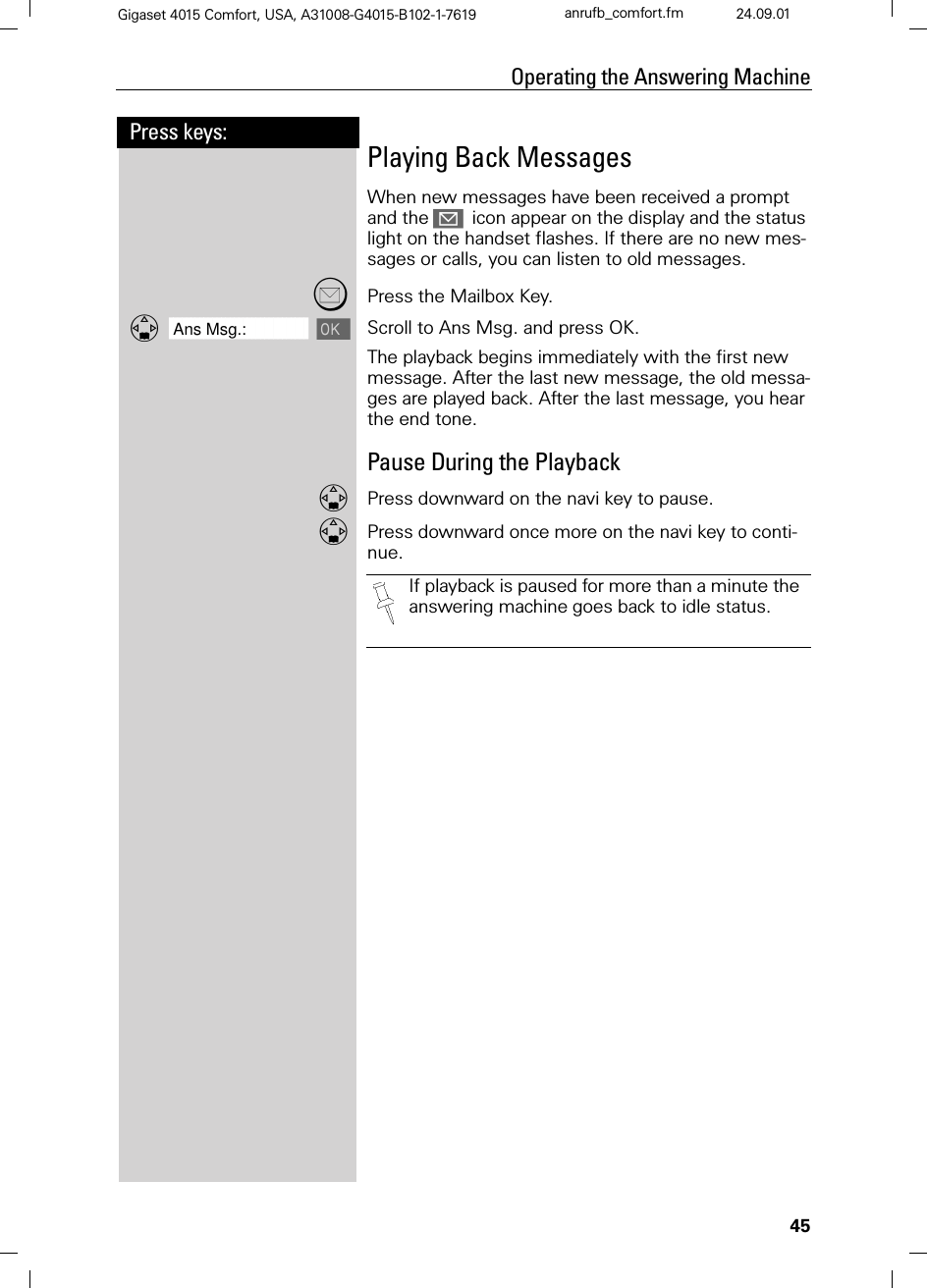 45Press keys:Operating the Answering MachineGigaset 4015 Comfort, USA, A31008-G4015-B102-1-7619 anrufb_comfort.fm 24.09.01Playing Back MessagesWhen new messages have been received a prompt and the icon appear on the display and the status light on the handset flashes. If there are no new mes-sages or calls, you can listen to old messages.Press the Mailbox Key.]]]]]]]]]]]]]]]]]]]]]]]]]]]]]]]]Ans Msg.:  Scroll to Ans Msg. and press OK.The playback begins immediately with the first new message. After the last new message, the old messa-ges are played back. After the last message, you hear the end tone.Pause During the PlaybackPress downward on the navi key to pause.Press downward once more on the navi key to conti-nue.If playback is paused for more than a minute the answering machine goes back to idle status.