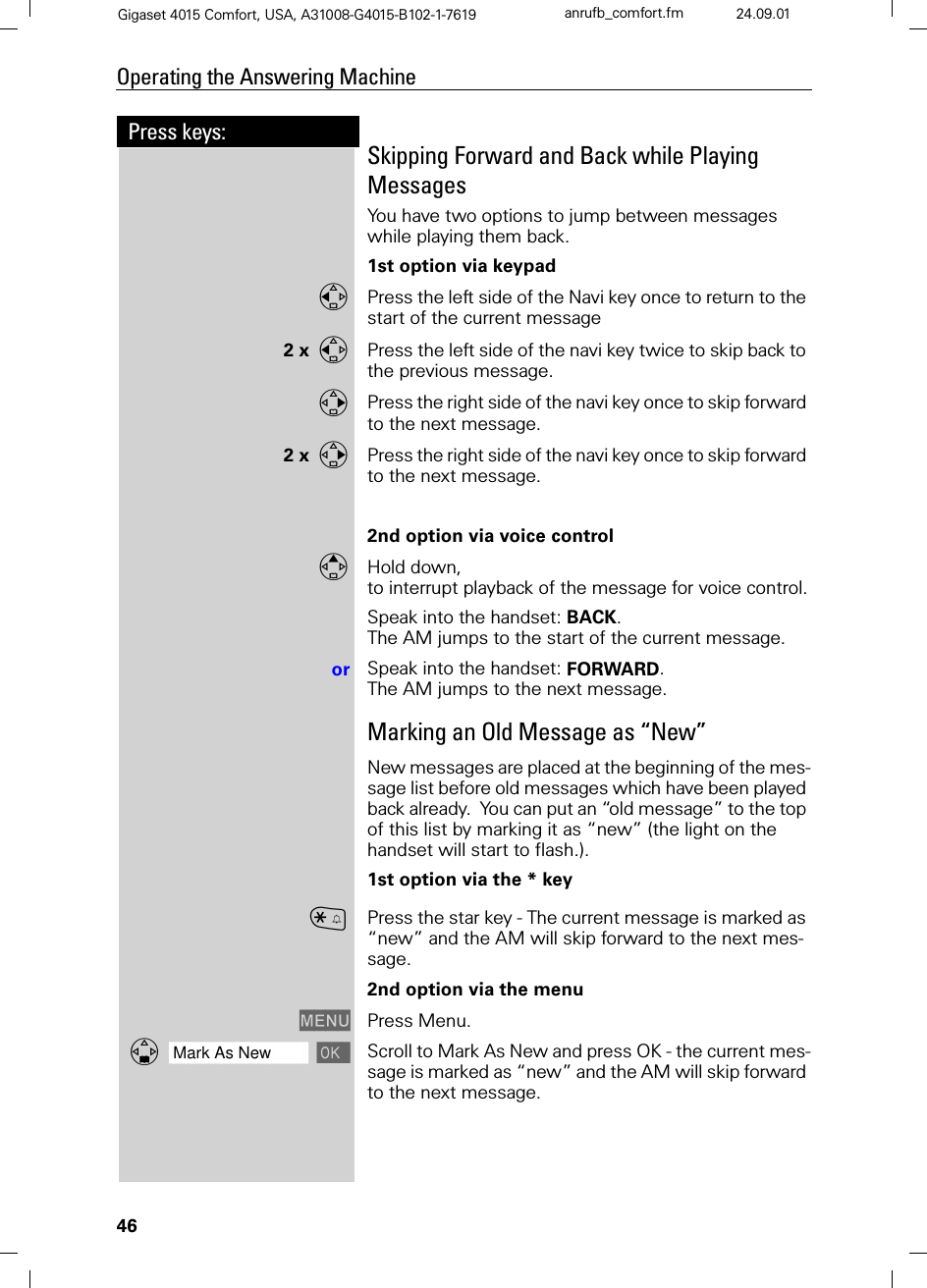 46Press keys:Operating the Answering MachineGigaset 4015 Comfort, USA, A31008-G4015-B102-1-7619 anrufb_comfort.fm 24.09.01Skipping Forward and Back while Playing MessagesYou have two options to jump between messages while playing them back.1st option via keypadPress the left side of the Navi key once to return to the start of the current message2 xPress the left side of the navi key twice to skip back to the previous message.Press the right side of the navi key once to skip forward to the next message.2 xPress the right side of the navi key once to skip forward to the next message.2nd option via voice controlHold down, to interrupt playback of the message for voice control.Speak into the handset: BACK.The AM jumps to the start of the current message.or Speak into the handset: FORWARD.The AM jumps to the next message.Marking an Old Message as “New”New messages are placed at the beginning of the mes-sage list before old messages which have been played back already.  You can put an “old message” to the top of this list by marking it as “new” (the light on the handset will start to flash.).1st option via the * keyCPress the star key - The current message is marked as “new” and the AM will skip forward to the next mes-sage.2nd option via the menu0(18 Press Menu.]]]]]]]]]]]]]]]]]]]]]]]]]]]]]]]]Mark As New Scroll to Mark As New and press OK - the current mes-sage is marked as “new” and the AM will skip forward to the next message.