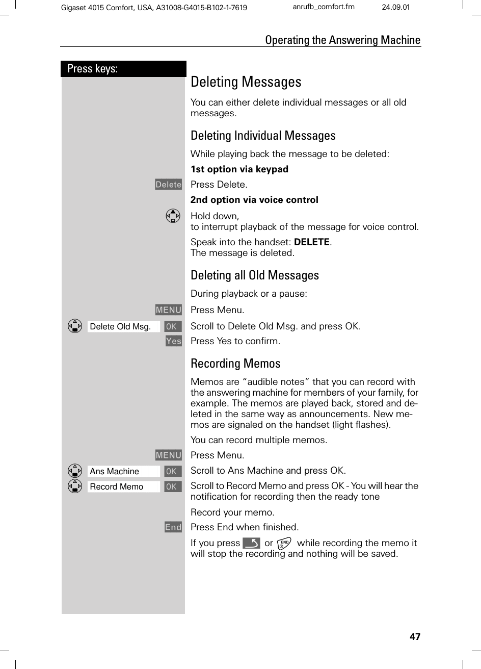 47Press keys:Operating the Answering MachineGigaset 4015 Comfort, USA, A31008-G4015-B102-1-7619 anrufb_comfort.fm 24.09.01Deleting MessagesYou can either delete individual messages or all old messages.Deleting Individual MessagesWhile playing back the message to be deleted:1st option via keypad&apos;HOHWH Press Delete.2nd option via voice control Hold down, to interrupt playback of the message for voice control.Speak into the handset: DELETE. The message is deleted.Deleting all Old MessagesDuring playback or a pause:0(18 Press Menu.]]]]]]]]]]]]]]]]]]]]]]]]]]]]]]]]Delete Old Msg. Scroll to Delete Old Msg. and press OK.&lt;HV Press Yes to confirm.Recording MemosMemos are “audible notes” that you can record with the answering machine for members of your family, for example. The memos are played back, stored and de-leted in the same way as announcements. New me-mos are signaled on the handset (light flashes).You can record multiple memos.0(18 Press Menu.]]]]]]]]]]]]]]]]]]]]]]]]]]]]]]]]Ans Machine  Scroll to Ans Machine and press OK.]]]]]]]]]]]]]]]]]]]]]]]]]]]]]]]]Record Memo  Scroll to Record Memo and press OK - You will hear the notification for recording then the ready toneRecord your memo. (QG Press End when finished.If you press Q or while recording the memo it will stop the recording and nothing will be saved.