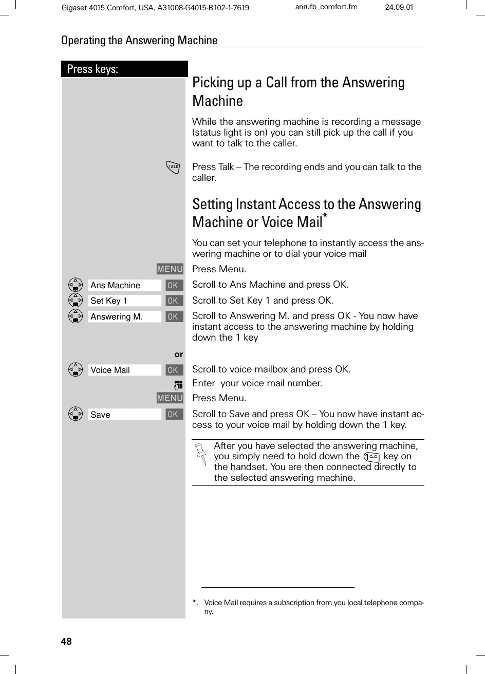 48Press keys:Operating the Answering MachineGigaset 4015 Comfort, USA, A31008-G4015-B102-1-7619 anrufb_comfort.fm 24.09.01Picking up a Call from the Answering MachineWhile the answering machine is recording a message (status light is on) you can still pick up the call if you want to talk to the caller. !Press Talk – The recording ends and you can talk to the caller.Setting Instant Access to the Answering Machine or Voice Mail*You can set your telephone to instantly access the ans-wering machine or to dial your voice mail0(18 Press Menu.]]]]]]]]]]]]]]]]]]]]]]]]]]]]]]]]Ans Machine  Scroll to Ans Machine and press OK.]]]]]]]]]]]]]]]]]]]]]]]]]]]]]]]]Set Key 1  Scroll to Set Key 1 and press OK.]]]]]]]]]]]]]]]]]]]]]]]]]]]]]]]]Answering M.  Scroll to Answering M. and press OK - You now have instant access to the answering machine by holding down the 1 keyor]]]]]]]]]]]]]]]]]]]]]]]]]]]]]]]]Voice Mail  Scroll to voice mailbox and press OK.)Enter  your voice mail number.0(18 Press Menu.]]]]]]]]]]]]]]]]]]]]]]]]]]]]]]]]Save  Scroll to Save and press OK – You now have instant ac-cess to your voice mail by holding down the 1 key.*. Voice Mail requires a subscription from you local telephone compa-ny.After you have selected the answering machine, you simply need to hold down the key on the handset. You are then connected directly to the selected answering machine. 