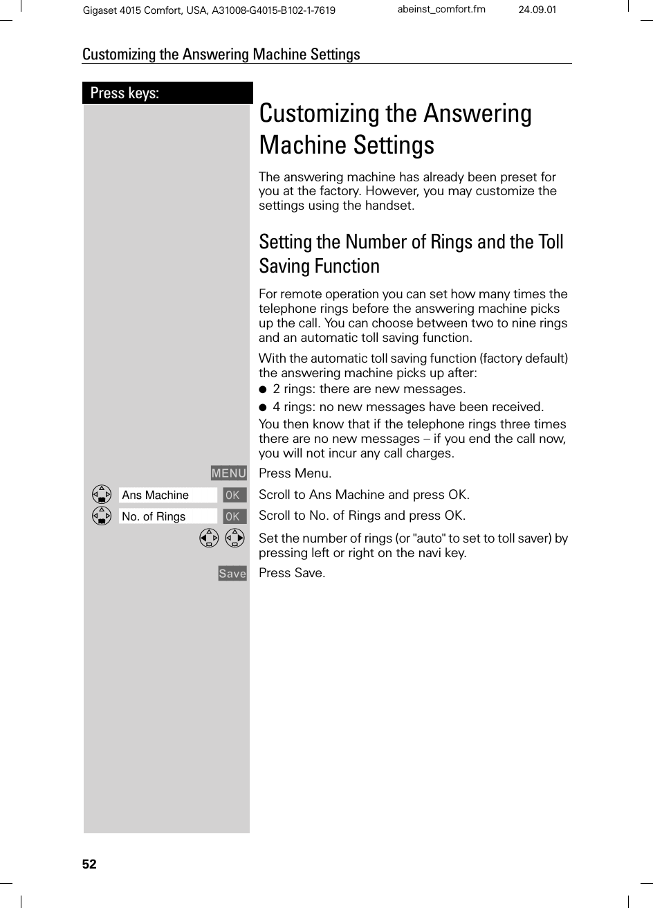 52Press keys:Customizing the Answering Machine SettingsGigaset 4015 Comfort, USA, A31008-G4015-B102-1-7619 abeinst_comfort.fm 24.09.01Customizing the Answering Machine SettingsThe answering machine has already been preset for you at the factory. However, you may customize the settings using the handset.Setting the Number of Rings and the Toll Saving FunctionFor remote operation you can set how many times the telephone rings before the answering machine picks up the call. You can choose between two to nine rings and an automatic toll saving function. With the automatic toll saving function (factory default) the answering machine picks up after:●2 rings: there are new messages. ●4 rings: no new messages have been received.You then know that if the telephone rings three times there are no new messages – if you end the call now, you will not incur any call charges.0(18 Press Menu.]]]]]]]]]]]]]]]]]]]]]]]]]]]]]]]]Ans Machine  Scroll to Ans Machine and press OK.]]]]]]]]]]]]]]]]]]]]]]]]]]]]]]]]No. of Rings  Scroll to No. of Rings and press OK. Set the number of rings (or &quot;auto&quot; to set to toll saver) by pressing left or right on the navi key.6DYH Press Save.