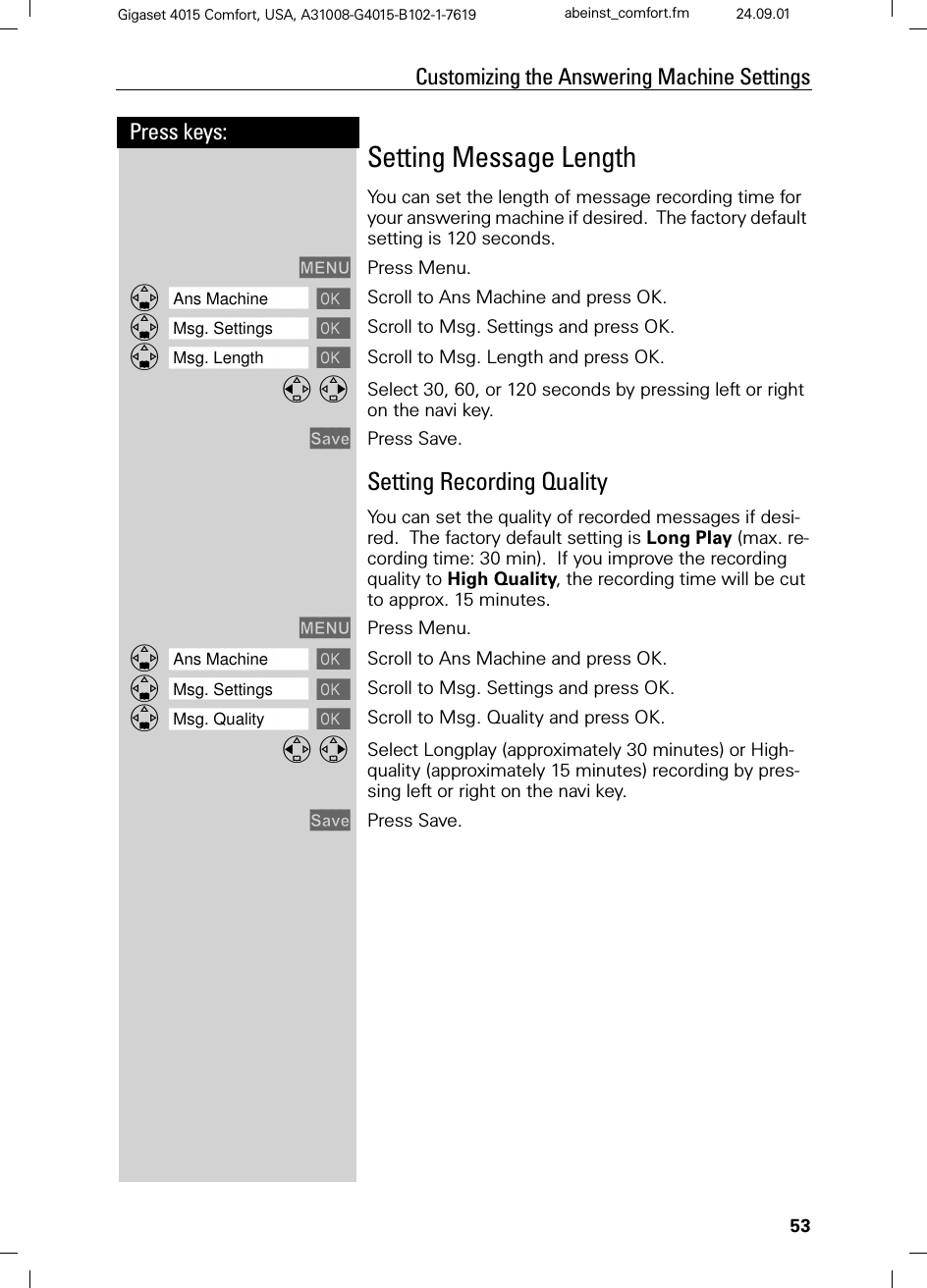 53Press keys:Customizing the Answering Machine SettingsGigaset 4015 Comfort, USA, A31008-G4015-B102-1-7619 abeinst_comfort.fm 24.09.01Setting Message LengthYou can set the length of message recording time for your answering machine if desired.  The factory default setting is 120 seconds. 0(18 Press Menu.]]]]]]]]]]]]]]]]]]]]]]]]]]]]]]]]Ans Machine  Scroll to Ans Machine and press OK.]]]]]]]]]]]]]]]]]]]]]]]]]]]]]]]]Msg. Settings  Scroll to Msg. Settings and press OK.]]]]]]]]]]]]]]]]]]]]]]]]]]]]]]]]Msg. Length  Scroll to Msg. Length and press OK. Select 30, 60, or 120 seconds by pressing left or right on the navi key.6DYH Press Save.Setting Recording QualityYou can set the quality of recorded messages if desi-red.  The factory default setting is Long Play (max. re-cording time: 30 min).  If you improve the recording quality to High Quality, the recording time will be cut to approx. 15 minutes.0(18 Press Menu.]]]]]]]]]]]]]]]]]]]]]]]]]]]]]]]]Ans Machine  Scroll to Ans Machine and press OK.]]]]]]]]]]]]]]]]]]]]]]]]]]]]]]]]Msg. Settings  Scroll to Msg. Settings and press OK.]]]]]]]]]]]]]]]]]]]]]]]]]]]]]]]]Msg. Quality  Scroll to Msg. Quality and press OK. Select Longplay (approximately 30 minutes) or High-quality (approximately 15 minutes) recording by pres-sing left or right on the navi key.6DYH Press Save.