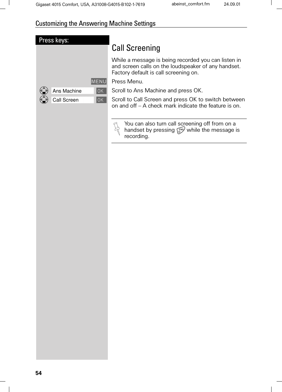 54Press keys:Customizing the Answering Machine SettingsGigaset 4015 Comfort, USA, A31008-G4015-B102-1-7619 abeinst_comfort.fm 24.09.01Call ScreeningWhile a message is being recorded you can listen in and screen calls on the loudspeaker of any handset.  Factory default is call screening on.0(18 Press Menu.]]]]]]]]]]]]]]]]]]]]]]]]]]]]]]]]Ans Machine  Scroll to Ans Machine and press OK.]]]]]]]]]]]]]]]]]]]]]]]]]]]]]]]]Call Screen  Scroll to Call Screen and press OK to switch between on and off – A check mark indicate the feature is on.You can also turn call screening off from on a handset by pressing while the message is recording.