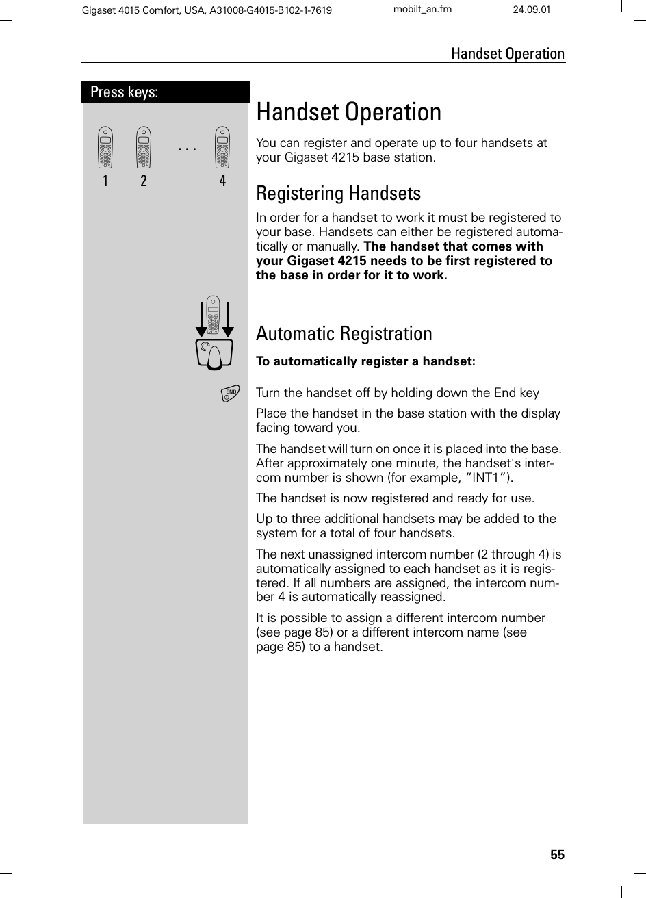 55Press keys:Handset OperationGigaset 4015 Comfort, USA, A31008-G4015-B102-1-7619 mobilt_an.fm 24.09.01Handset OperationYou can register and operate up to four handsets at your Gigaset 4215 base station.Registering HandsetsIn order for a handset to work it must be registered to your base. Handsets can either be registered automa-tically or manually. The handset that comes with your Gigaset 4215 needs to be first registered to the base in order for it to work.Automatic RegistrationTo automatically register a handset:Turn the handset off by holding down the End keyPlace the handset in the base station with the display facing toward you.The handset will turn on once it is placed into the base. After approximately one minute, the handset&apos;s inter-com number is shown (for example, “INT1”).  The handset is now registered and ready for use.Up to three additional handsets may be added to the system for a total of four handsets.The next unassigned intercom number (2 through 4) is automatically assigned to each handset as it is regis-tered. If all numbers are assigned, the intercom num-ber 4 is automatically reassigned.It is possible to assign a different intercom number (see page 85) or a different intercom name (see page 85) to a handset. &apos;1. . .&apos;2&apos;4G