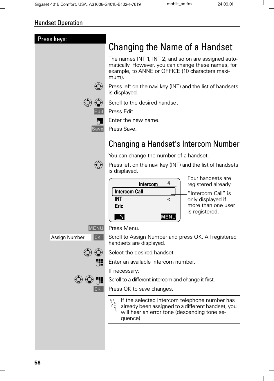 58Press keys:Handset OperationGigaset 4015 Comfort, USA, A31008-G4015-B102-1-7619 mobilt_an.fm 24.09.01Changing the Name of a HandsetThe names INT 1, INT 2, and so on are assigned auto-matically. However, you can change these names, for example, to ANNE or OFFICE (10 characters maxi-mum).Press left on the navi key (INT) and the list of handsets is displayed. Scroll to the desired handset (GLW Press Edit.)Enter the new name. 6DYH Press Save.Changing a Handset&apos;s Intercom NumberYou can change the number of a handset.Press left on the navi key (INT) and the list of handsets is displayed. 0(18 Press Menu.]]]]]]]]]]]]]]]]]]]]]]]]]]]]]]]]Assign Number Scroll to Assign Number and press OK. All registered handsets are displayed. Select the desired handset)Enter an available intercom number.If necessary:Q Scroll to a different intercom and change it first.Press OK to save changes.Intercom 4Intercom Call INT &lt;EricFour handsets are registered already.“Intercom Call” is only displayed if more than one user is registered. Q0(18If the selected intercom telephone number has already been assigned to a different handset, you will hear an error tone (descending tone se-quence).