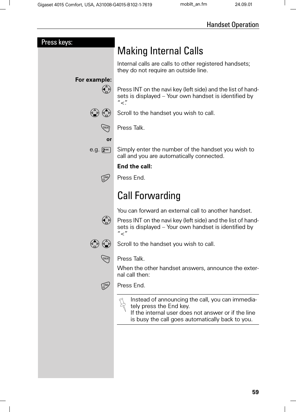 59Press keys:Handset OperationGigaset 4015 Comfort, USA, A31008-G4015-B102-1-7619 mobilt_an.fm 24.09.01Making Internal CallsInternal calls are calls to other registered handsets; they do not require an outside line.For example:Press INT on the navi key (left side) and the list of hand-sets is displayed – Your own handset is identified by “&lt;”. Scroll to the handset you wish to call. !Press Talk.ore.g. 9Simply enter the number of the handset you wish to call and you are automatically connected.End the call:Press End.Call ForwardingYou can forward an external call to another handset.Press INT on the navi key (left side) and the list of hand-sets is displayed – Your own handset is identified by “&lt;” Scroll to the handset you wish to call.!Press Talk.When the other handset answers, announce the exter-nal call then:Press End. Instead of announcing the call, you can immedia-tely press the End key.If the internal user does not answer or if the line is busy the call goes automatically back to you.