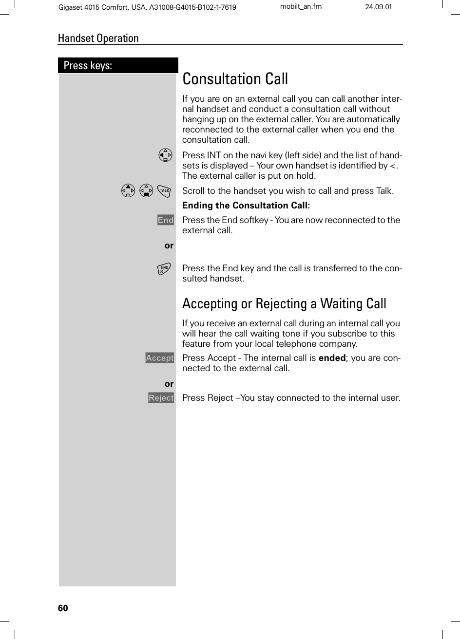 60Press keys:Handset OperationGigaset 4015 Comfort, USA, A31008-G4015-B102-1-7619 mobilt_an.fm 24.09.01Consultation CallIf you are on an external call you can call another inter-nal handset and conduct a consultation call without hanging up on the external caller. You are automatically reconnected to the external caller when you end the consultation call.Press INT on the navi key (left side) and the list of hand-sets is displayed – Your own handset is identified by &lt;.  The external caller is put on hold.!Scroll to the handset you wish to call and press Talk. Ending the Consultation Call:(QG Press the End softkey - You are now reconnected to the external call.orPress the End key and the call is transferred to the con-sulted handset.Accepting or Rejecting a Waiting CallIf you receive an external call during an internal call you will hear the call waiting tone if you subscribe to this feature from your local telephone company.$FFHSW Press Accept - The internal call is ended; you are con-nected to the external call.or5HMHFW Press Reject –You stay connected to the internal user.