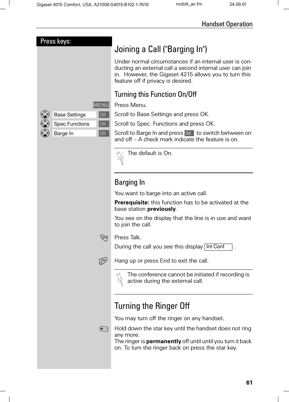 61Press keys:Handset OperationGigaset 4015 Comfort, USA, A31008-G4015-B102-1-7619 mobilt_an.fm 24.09.01Joining a Call (&quot;Barging In&quot;)Under normal circumstances if an internal user is con-ducting an external call a second internal user can join in.  However, the Gigaset 4215 allows you to turn this feature off if privacy is desired.Turning this Function On/Off0(18 Press Menu.]]]]]]]]]]]]]]]]]]]]]]]]]]]]]]]]Base Settings Scroll to Base Settings and press OK.]]]]]]]]]]]]]]]]]]]]]]]]]]]]]]]]Spec.Functions Scroll to Spec. Functions and press OK.]]]]]]]]]]]]]]]]]]]]]]]]]]]]]]]]Barge In Scroll to Barge In and press   to switch between on and off – A check mark indicate the feature is on.Barging In You want to barge into an active call.Prerequisite: this function has to be activated at the base station previously.You see on the display that the line is in use and want to join the call.!Press Talk. During the call you see this display  .Hang up or press End to exit the call.Turning the Ringer OffYou may turn off the ringer on any handset.BHold down the star key until the handset does not ring any more. The ringer is permanently off until until you turn it back on. To turn the ringer back on press the star key.The default is On.Int ConfThe conference cannot be initiated if recording is active during the external call.