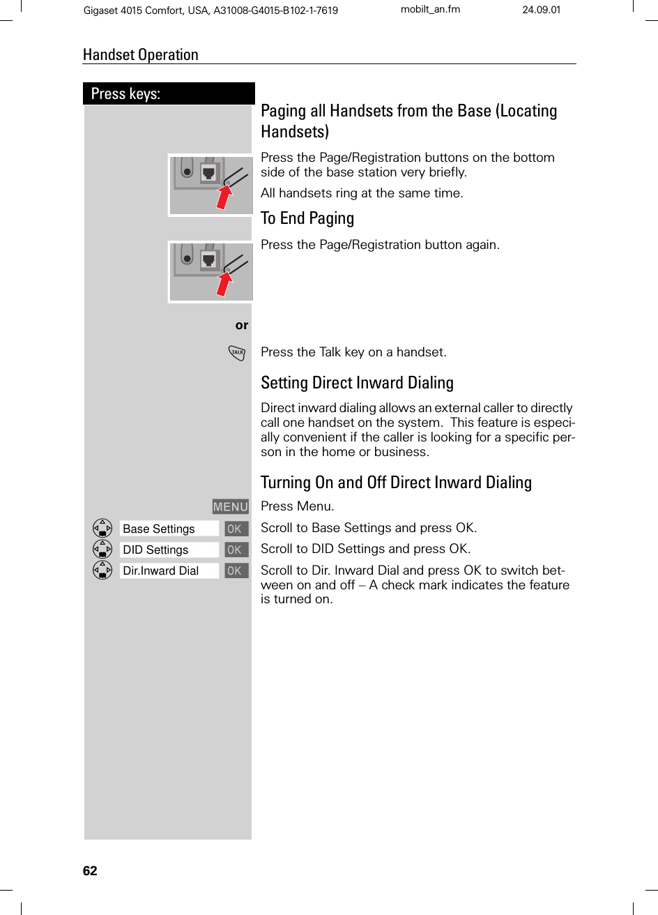 62Press keys:Handset OperationGigaset 4015 Comfort, USA, A31008-G4015-B102-1-7619 mobilt_an.fm 24.09.01Paging all Handsets from the Base (Locating Handsets)Press the Page/Registration buttons on the bottom side of the base station very briefly. All handsets ring at the same time.To End PagingPress the Page/Registration button again.or!Press the Talk key on a handset.Setting Direct Inward DialingDirect inward dialing allows an external caller to directly call one handset on the system.  This feature is especi-ally convenient if the caller is looking for a specific per-son in the home or business.Turning On and Off Direct Inward Dialing0(18 Press Menu.]]]]]]]]]]]]]]]]]]]]]]]]]]]]]]]]Base Settings Scroll to Base Settings and press OK. ]]]]]]]]]]]]]]]]]]]]]]]]]]]]]]]]DID Settings Scroll to DID Settings and press OK. ]]]]]]]]]]]]]]]]]]]]]]]]]]]]]]]]Dir.Inward Dial Scroll to Dir. Inward Dial and press OK to switch bet-ween on and off – A check mark indicates the feature is turned on.