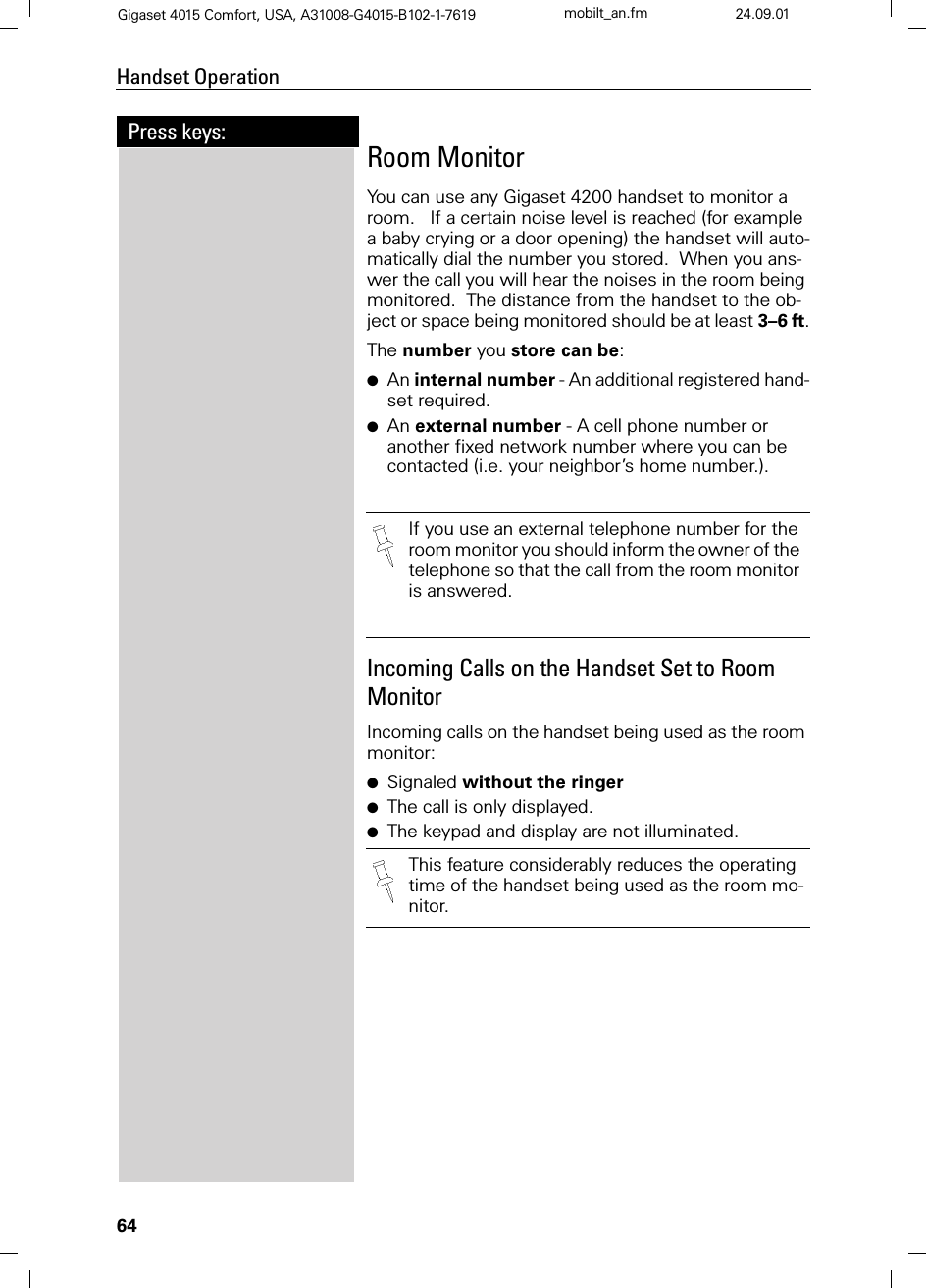 64Press keys:Handset OperationGigaset 4015 Comfort, USA, A31008-G4015-B102-1-7619 mobilt_an.fm 24.09.01Room MonitorYou can use any Gigaset 4200 handset to monitor a room.   If a certain noise level is reached (for example a baby crying or a door opening) the handset will auto-matically dial the number you stored.  When you ans-wer the call you will hear the noises in the room being monitored.  The distance from the handset to the ob-ject or space being monitored should be at least 3–6 ft.The number you store can be: ●An internal number - An additional registered hand-set required.●An external number - A cell phone number or another fixed network number where you can be contacted (i.e. your neighbor’s home number.). Incoming Calls on the Handset Set to Room MonitorIncoming calls on the handset being used as the room monitor:●Signaled without the ringer●The call is only displayed. ●The keypad and display are not illuminated.If you use an external telephone number for the room monitor you should inform the owner of the telephone so that the call from the room monitor is answered.This feature considerably reduces the operating time of the handset being used as the room mo-nitor.