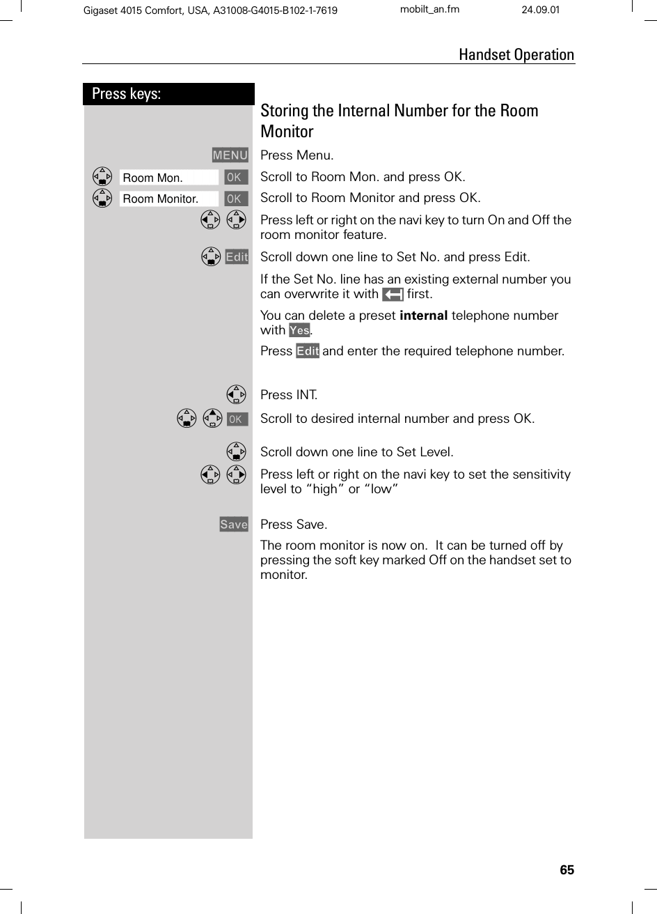 65Press keys:Handset OperationGigaset 4015 Comfort, USA, A31008-G4015-B102-1-7619 mobilt_an.fm 24.09.01Storing the Internal Number for the Room Monitor0(18 Press Menu.]]]]]]]]]]]]]]]]]]]]]]]]]]]]]]]]Room Mon. Scroll to Room Mon. and press OK. ]]]]]]]]]]]]]]]]]]]]]]]]]]]]]]]]Room Monitor. Scroll to Room Monitor and press OK.  Press left or right on the navi key to turn On and Off the room monitor feature.(GLW Scroll down one line to Set No. and press Edit.If the Set No. line has an existing external number you can overwrite it with  first.You can delete a preset internal telephone number with &lt;HV.Press (GLW and enter the required telephone number.Press INT.&gt;Scroll to desired internal number and press OK.Scroll down one line to Set Level. Press left or right on the navi key to set the sensitivity level to “high” or “low”6DYH Press Save.The room monitor is now on.  It can be turned off by pressing the soft key marked Off on the handset set to monitor.