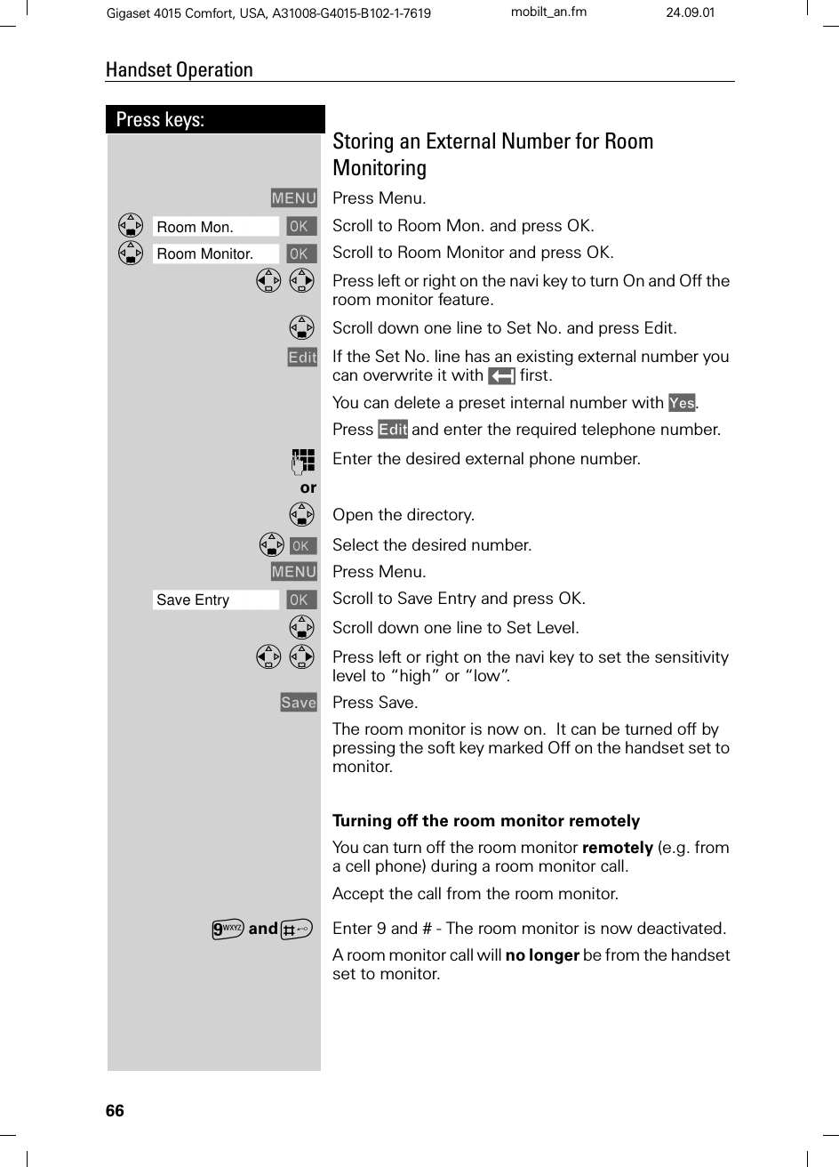 66Press keys:Handset OperationGigaset 4015 Comfort, USA, A31008-G4015-B102-1-7619 mobilt_an.fm 24.09.01Storing an External Number for Room Monitoring0(18 Press Menu.]]]]]]]]]]]]]]]]]]]]]]]]]]]]]]]]Room Mon. Scroll to Room Mon. and press OK. ]]]]]]]]]]]]]]]]]]]]]]]]]]]]]]]]Room Monitor. Scroll to Room Monitor and press OK.  Press left or right on the navi key to turn On and Off the room monitor feature.Scroll down one line to Set No. and press Edit.(GLW If the Set No. line has an existing external number you can overwrite it with  first.You can delete a preset internal number with &lt;HV.Press (GLW and enter the required telephone number.)Enter the desired external phone number.orOpen the directory.&gt;Select the desired number.0(18 Press Menu.]]]]]]]]]]]]]]]]]]]]]]]]]]]]]]]]Save Entry Scroll to Save Entry and press OK.Scroll down one line to Set Level. Press left or right on the navi key to set the sensitivity level to “high” or “low”.6DYH Press Save.The room monitor is now on.  It can be turned off by pressing the soft key marked Off on the handset set to monitor.Turning off the room monitor remotelyYou can turn off the room monitor remotely (e.g. from a cell phone) during a room monitor call. Accept the call from the room monitor.CandAEnter 9 and # - The room monitor is now deactivated. A room monitor call will no longer be from the handset set to monitor.