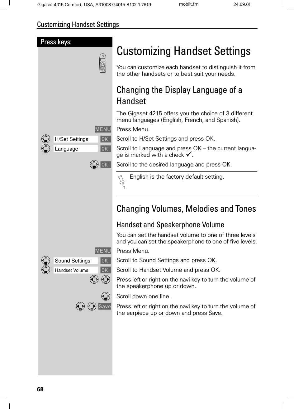 68Press keys:Customizing Handset SettingsGigaset 4015 Comfort, USA, A31008-G4015-B102-1-7619 mobilt.fm 24.09.01Customizing Handset SettingsYou can customize each handset to distinguish it from the other handsets or to best suit your needs.Changing the Display Language of a HandsetThe Gigaset 4215 offers you the choice of 3 different menu languages (English, French, and Spanish).0(18 Press Menu.]]]]]]]]]]]]]]]]]]]]]]]]]]]]]]]]H/Set Settings Scroll to H/Set Settings and press OK.]]]]]]]]]]]]]]]]]]]]]]]]]]]]]]]]Language Scroll to Language and press OK – the current langua-ge is marked with a check &apos;. Scroll to the desired language and press OK.Changing Volumes, Melodies and TonesHandset and Speakerphone Volume You can set the handset volume to one of three levels and you can set the speakerphone to one of five levels.0(18 Press Menu.]]]]]]]]]]]]]]]]]]]]]]]]]]]]]]]]Sound Settings Scroll to Sound Settings and press OK.]]]]]]]]]]]]]]]]]]]]]]]]]]]]]]]]Handset Volume Scroll to Handset Volume and press OK. Press left or right on the navi key to turn the volume of the speakerphone up or down.Scroll down one line.6DYH Press left or right on the navi key to turn the volume of the earpiece up or down and press Save.&apos;English is the factory default setting.
