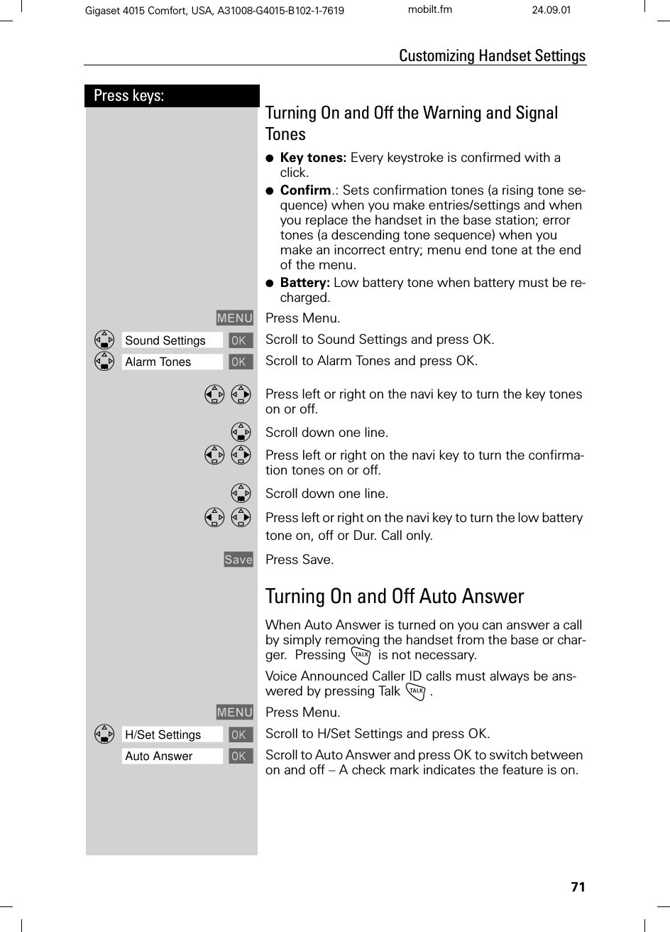 71Press keys:Customizing Handset SettingsGigaset 4015 Comfort, USA, A31008-G4015-B102-1-7619 mobilt.fm 24.09.01Turning On and Off the Warning and Signal Tones ●Key tones: Every keystroke is confirmed with a click.●Confirm.: Sets confirmation tones (a rising tone se-quence) when you make entries/settings and when you replace the handset in the base station; error tones (a descending tone sequence) when you make an incorrect entry; menu end tone at the end of the menu.●Battery: Low battery tone when battery must be re-charged.0(18 Press Menu.]]]]]]]]]]]]]]]]]]]]]]]]]]]]]]]]Sound Settings Scroll to Sound Settings and press OK.]]]]]]]]]]]]]]]]]]]]]]]]]]]]]]]]Alarm Tones Scroll to Alarm Tones and press OK. Press left or right on the navi key to turn the key tones on or off. Scroll down one line.  Press left or right on the navi key to turn the confirma-tion tones on or off.Scroll down one line.  Press left or right on the navi key to turn the low battery tone on, off or Dur. Call only. 6DYH Press Save.Turning On and Off Auto AnswerWhen Auto Answer is turned on you can answer a call by simply removing the handset from the base or char-ger.  Pressing ! is not necessary.Voice Announced Caller ID calls must always be ans-wered by pressing Talk !. 0(18 Press Menu.]]]]]]]]]]]]]]]]]]]]]]]]]]]]]]]]H/Set Settings Scroll to H/Set Settings and press OK.]]]]]]]]]]]]]]]]]]]]]]]]]]]]]]]]Auto Answer Scroll to Auto Answer and press OK to switch between on and off – A check mark indicates the feature is on.