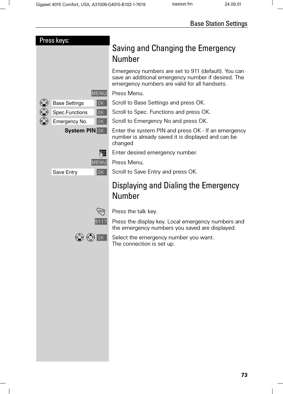 73Press keys:Base Station SettingsGigaset 4015 Comfort, USA, A31008-G4015-B102-1-7619 basisst.fm 24.09.01Saving and Changing the Emergency NumberEmergency numbers are set to 911 (default). You can save an additional emergency number if desired. The emergency numbers are valid for all handsets.0(18 Press Menu.]]]]]]]]]]]]]]]]]]]]]]]]]]]]]]]]Base Settings Scroll to Base Settings and press OK.]]]]]]]]]]]]]]]]]]]]]]]]]]]]]]]]Spec.Functions Scroll to Spec. Functions and press OK. ]]]]]]]]]]]]]]]]]]]]]]]]]]]]]]]]Emergency No. Scroll to Emergency No and press OK. System PINEnter the system PIN and press OK - If an emergency number is already saved it is displayed and can be changedQEnter desired emergency number.0(18 Press Menu.]]]]]]]]]]]]]]]]]]]]]]]]]]]]]]]]Save Entry  Scroll to Save Entry and press OK.Displaying and Dialing the Emergency Number!Press the talk key.&quot; Press the display key. Local emergency numbers and the emergency numbers you saved are displayed. Select the emergency number you want.The connection is set up.